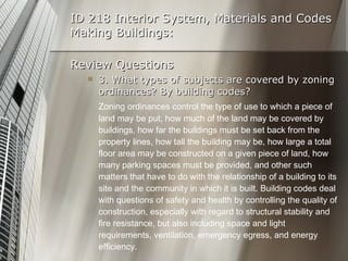 ID 218 Interior System, Materials and Codes Making Buildings: Review Questions 3. What types of subjects are covered by zoning ordinances? By building codes? Zoning ordinances control the type of use to which a piece of land may be put, how much of the land may be covered by buildings, how far the buildings must be set back from the property lines, how tall the building may be, how large a total floor area may be constructed on a given piece of land, how many parking spaces must be provided, and other such matters that have to do with the relationship of a building to its site and the community in which it is built. Building codes deal with questions of safety and health by controlling the quality of construction, especially with regard to structural stability and fire resistance, but also including space and light requirements, ventilation, emergency egress, and energy efficiency. 