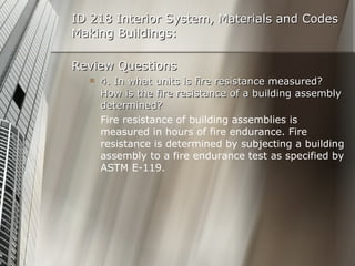 ID 218 Interior System, Materials and Codes Making Buildings: Review Questions 4. In what units is fire resistance measured? How is the fire resistance of a building assembly determined? Fire resistance of building assemblies is measured in hours of fire endurance. Fire resistance is determined by subjecting a building assembly to a fire endurance test as specified by ASTM E-119. 