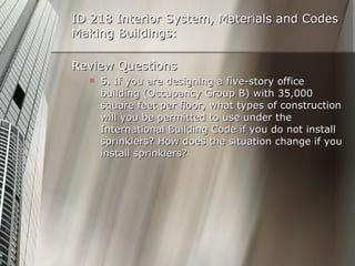ID 218 Interior System, Materials and Codes Making Buildings: Review Questions 5. If you are designing a five-story office building (Occupancy Group B) with 35,000 square feet per floor, what types of construction will you be permitted to use under the International Building Code if you do not install sprinklers? How does the situation change if you install sprinklers? 