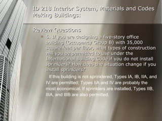 ID 218 Interior System, Materials and Codes Making Buildings: Review Questions 5. If you are designing a five-story office building (Occupancy Group B) with 35,000 square feet per floor, what types of construction will you be permitted to use under the International Building Code if you do not install sprinklers? How does the situation change if you install sprinklers? If this building is not sprinklered, Types IA, IB, IIA, and IV are permitted; Types IIA and IV are probably the most economical. If sprinklers are installed, Types IIB, IIIA, and IIIB are also permitted. 
