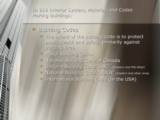 ID 218 Interior System, Materials and Codes Making Buildings: Building Codes The intend of the building code is to protect public health and safety, primarily against building fires. Model Building Codes National Building Code of Canada Uniform Building Code “UBC”  (Western and Mid-West) National Building Code “BOCA”  (Eastern and other area) International Building Code (In the USA) 