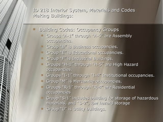 ID 218 Interior System, Materials and Codes Making Buildings: Building Codes: Occupancy Groups Groups “A-1” through “A-5” are Assembly occupancies. Group “B” is Business occupancies. Group “E” is Educational occupancies. Group “F” is Industrial Buildings. Groups “H-1” through “H-5” are High Hazard occupancies. Groups “I-1” through “I-4” Institutional occupancies. Group “M” is Mercantile occupancies. Groups “R-1” through “R-4” are Residential occupancies Group “S-1” includes building for storage of hazardous materials, and “S-2”, low hazard storage Group “U” is Utility buildings. 
