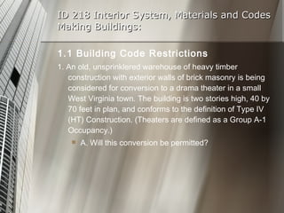 ID 218 Interior System, Materials and Codes Making Buildings: 1.1 Building Code Restrictions 1. An old, unsprinklered warehouse of heavy timber construction with exterior walls of brick masonry is being considered for conversion to a drama theater in a small West Virginia town. The building is two stories high, 40 by 70 feet in plan, and conforms to the definition of Type IV (HT) Construction. (Theaters are defined as a Group A-1 Occupancy.) A. Will this conversion be permitted? 