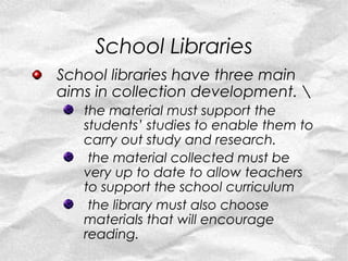 School Libraries
School libraries have three main
aims in collection development. 
   the material must support the
   students’ studies to enable them to
   carry out study and research.
    the material collected must be
   very up to date to allow teachers
   to support the school curriculum
    the library must also choose
   materials that will encourage
   reading.
 