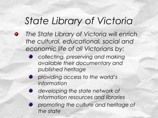 State Library of Victoria
The State Library of Victoria will enrich
the cultural, educational, social and
economic life of all Victorians by:
    collecting, preserving and making
    available their documentary and
    published heritage
    providing access to the world’s
    information
    developing the state network of
    information resources and libraries
    promoting the culture and heritage of
    the state
 