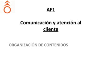 AF1
Comunicación y atención al
cliente
ORGANIZACIÓN DE CONTENIDOS
 