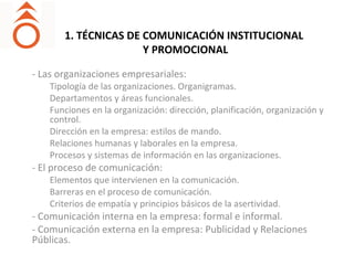 1. TÉCNICAS DE COMUNICACIÓN INSTITUCIONAL
Y PROMOCIONAL
- Las organizaciones empresariales:
Tipología de las organizaciones. Organigramas.
Departamentos y áreas funcionales.
Funciones en la organización: dirección, planificación, organización y
control.
Dirección en la empresa: estilos de mando.
Relaciones humanas y laborales en la empresa.
Procesos y sistemas de información en las organizaciones.
- El proceso de comunicación:
Elementos que intervienen en la comunicación.
Barreras en el proceso de comunicación.
Criterios de empatía y principios básicos de la asertividad.
- Comunicación interna en la empresa: formal e informal.
- Comunicación externa en la empresa: Publicidad y Relaciones
Públicas.
 