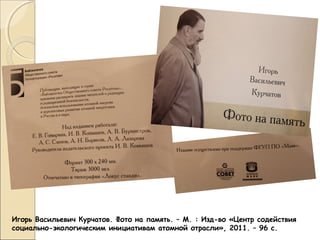 Игорь Васильевич Курчатов. Фото на память. – М. : Изд-во «Центр содействия
социально-экологическим инициативам атомной отрасли», 2011. – 96 с.

 