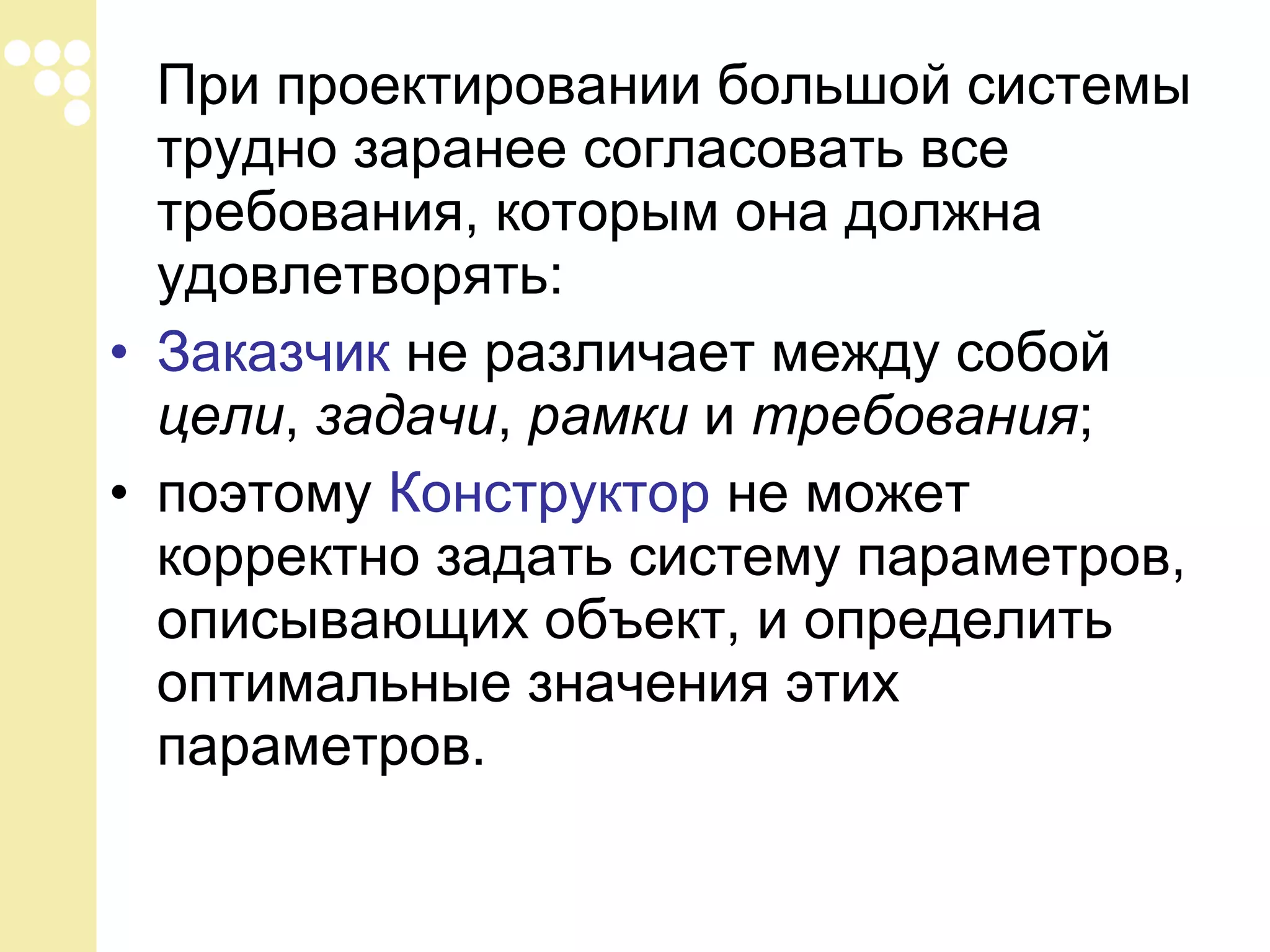 При проектировании большой системы
трудно заранее согласовать все
требования, которым она должна
удовлетворять:
• Заказчик не различает между собой
цели, задачи, рамки и требования;
• поэтому Конструктор не может
корректно задать систему параметров,
описывающих объект, и определить
оптимальные значения этих
параметров.

 