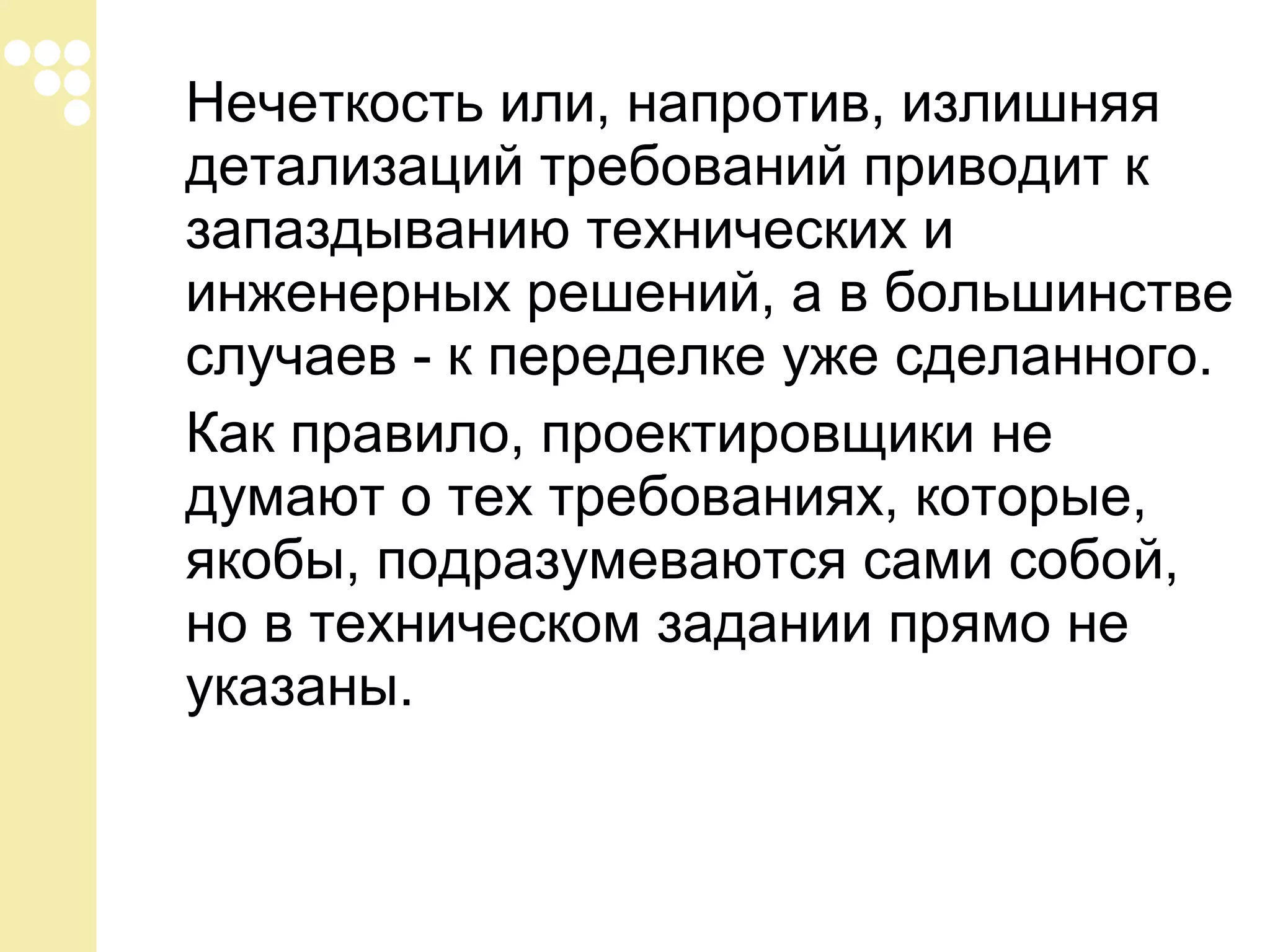 Нечеткость или, напротив, излишняя
детализаций требований приводит к
запаздыванию технических и
инженерных решений, а в большинстве
случаев - к переделке уже сделанного.
Как правило, проектировщики не
думают о тех требованиях, которые,
якобы, подразумеваются сами собой,
но в техническом задании прямо не
указаны.

 