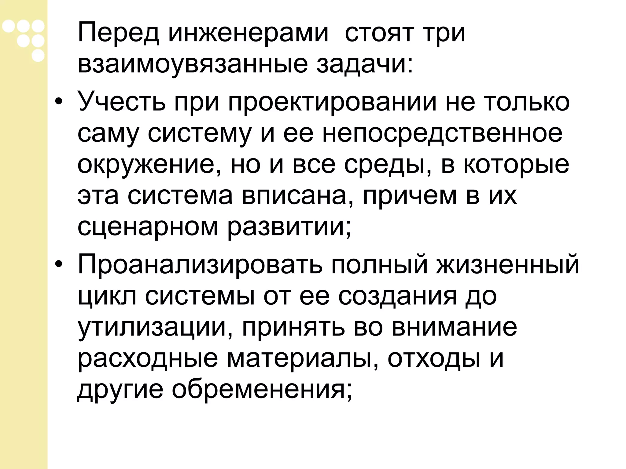 Перед инженерами стоят три
взаимоувязанные задачи:
• Учесть при проектировании не только
саму систему и ее непосредственное
окружение, но и все среды, в которые
эта система вписана, причем в их
сценарном развитии;
• Проанализировать полный жизненный
цикл системы от ее создания до
утилизации, принять во внимание
расходные материалы, отходы и
другие обременения;

 