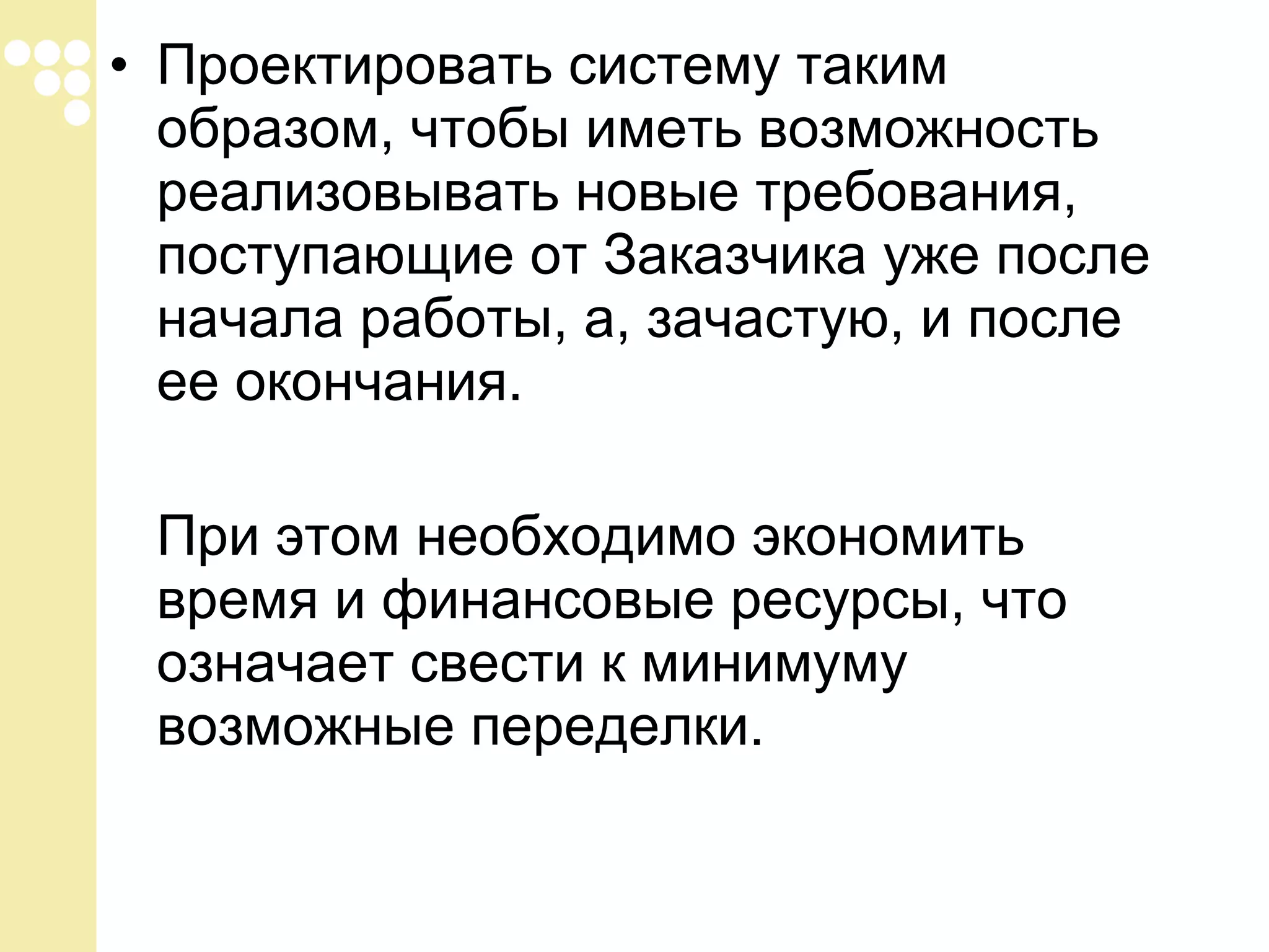 • Проектировать систему таким
образом, чтобы иметь возможность
реализовывать новые требования,
поступающие от Заказчика уже после
начала работы, а, зачастую, и после
ее окончания.
При этом необходимо экономить
время и финансовые ресурсы, что
означает свести к минимуму
возможные переделки.

 