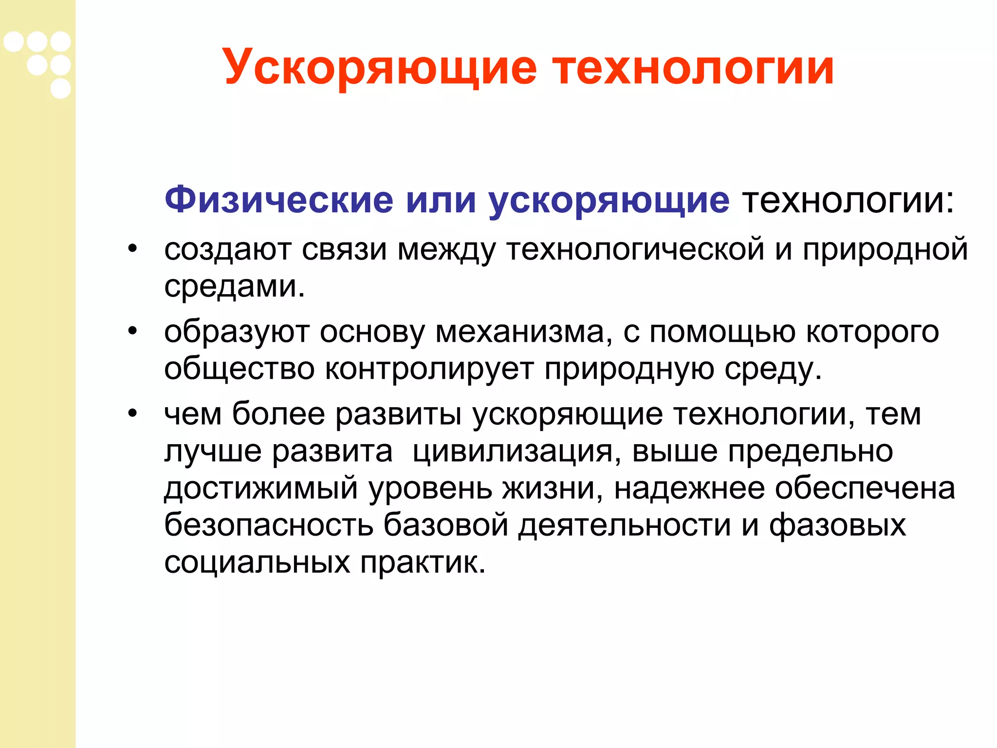 Ускоряющие технологии
Физические или ускоряющие технологии:
• создают связи между технологической и природной
средами.
• образуют основу механизма, с помощью которого
общество контролирует природную среду.
• чем более развиты ускоряющие технологии, тем
лучше развита цивилизация, выше предельно
достижимый уровень жизни, надежнее обеспечена
безопасность базовой деятельности и фазовых
социальных практик.

 