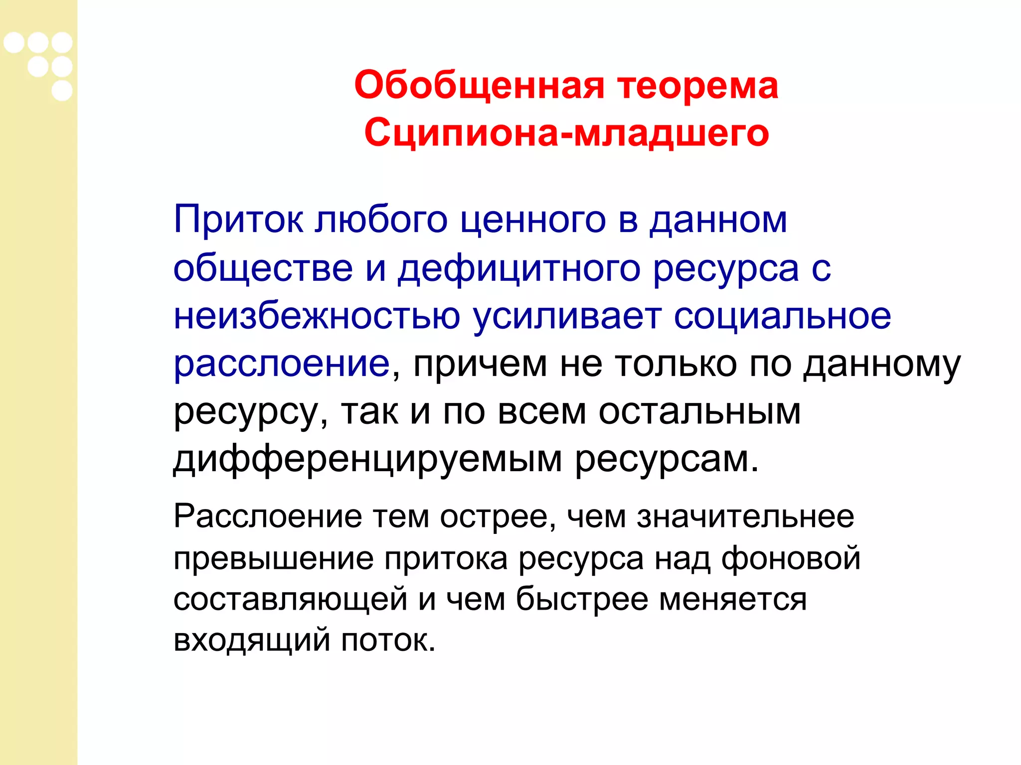 Обобщенная теорема
Сципиона-младшего
Приток любого ценного в данном
обществе и дефицитного ресурса с
неизбежностью усиливает социальное
расслоение, причем не только по данному
ресурсу, так и по всем остальным
дифференцируемым ресурсам.
Расслоение тем острее, чем значительнее
превышение притока ресурса над фоновой
составляющей и чем быстрее меняется
входящий поток.

 