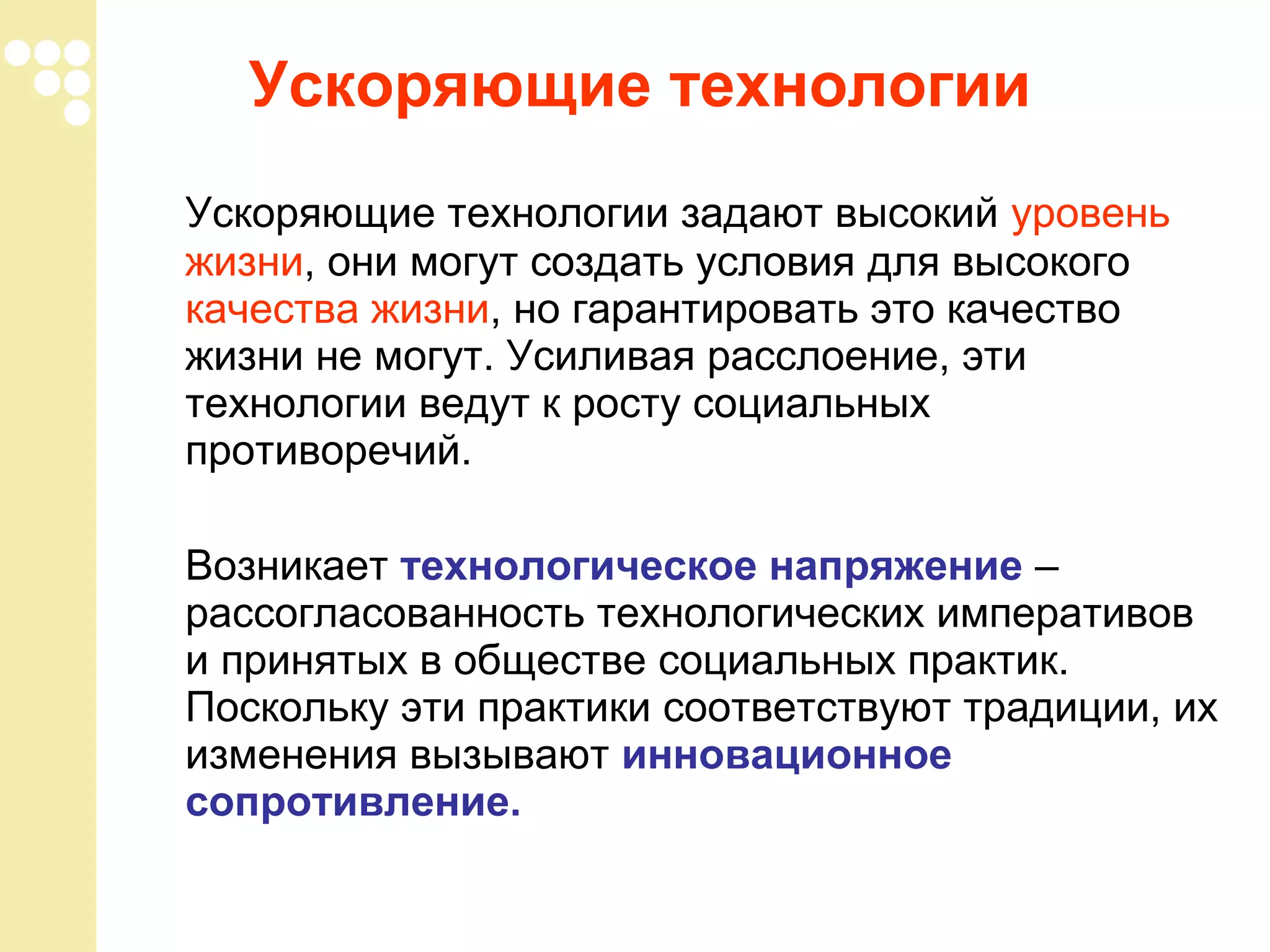Ускоряющие технологии
Ускоряющие технологии задают высокий уровень
жизни, они могут создать условия для высокого
качества жизни, но гарантировать это качество
жизни не могут. Усиливая расслоение, эти
технологии ведут к росту социальных
противоречий.
Возникает технологическое напряжение –
рассогласованность технологических императивов
и принятых в обществе социальных практик.
Поскольку эти практики соответствуют традиции, их
изменения вызывают инновационное
сопротивление.

 
