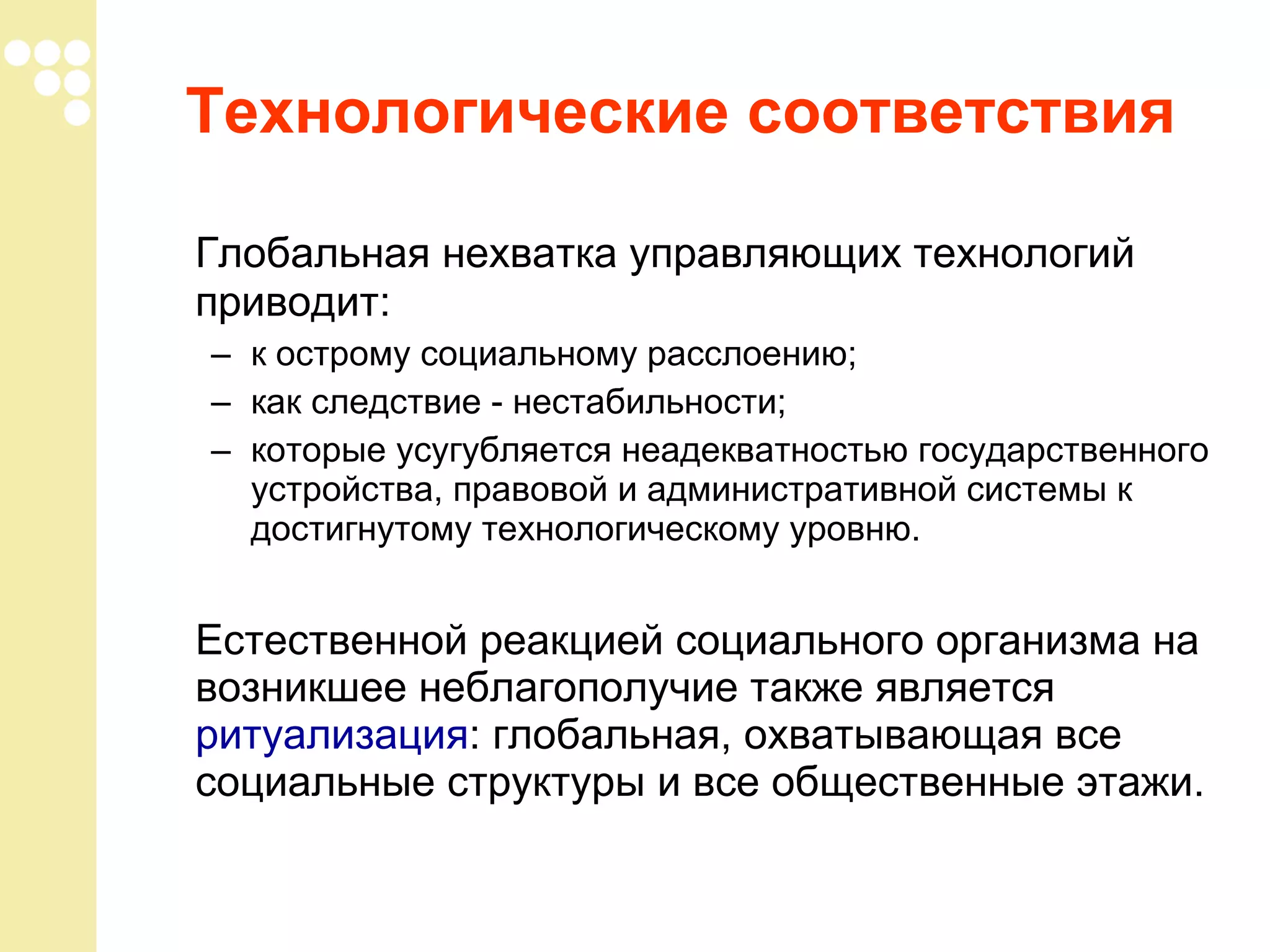 Технологические соответствия
Глобальная нехватка управляющих технологий
приводит:
– к острому социальному расслоению;
– как следствие - нестабильности;
– которые усугубляется неадекватностью государственного
устройства, правовой и административной системы к
достигнутому технологическому уровню.

Естественной реакцией социального организма на
возникшее неблагополучие также является
ритуализация: глобальная, охватывающая все
социальные структуры и все общественные этажи.

 