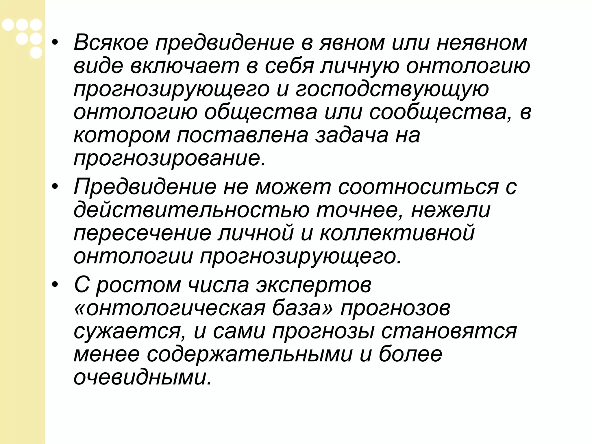 • Всякое предвидение в явном или неявном
виде включает в себя личную онтологию
прогнозирующего и господствующую
онтологию общества или сообщества, в
котором поставлена задача на
прогнозирование.
• Предвидение не может соотноситься с
действительностью точнее, нежели
пересечение личной и коллективной
онтологии прогнозирующего.
• С ростом числа экспертов
«онтологическая база» прогнозов
сужается, и сами прогнозы становятся
менее содержательными и более
очевидными.

 