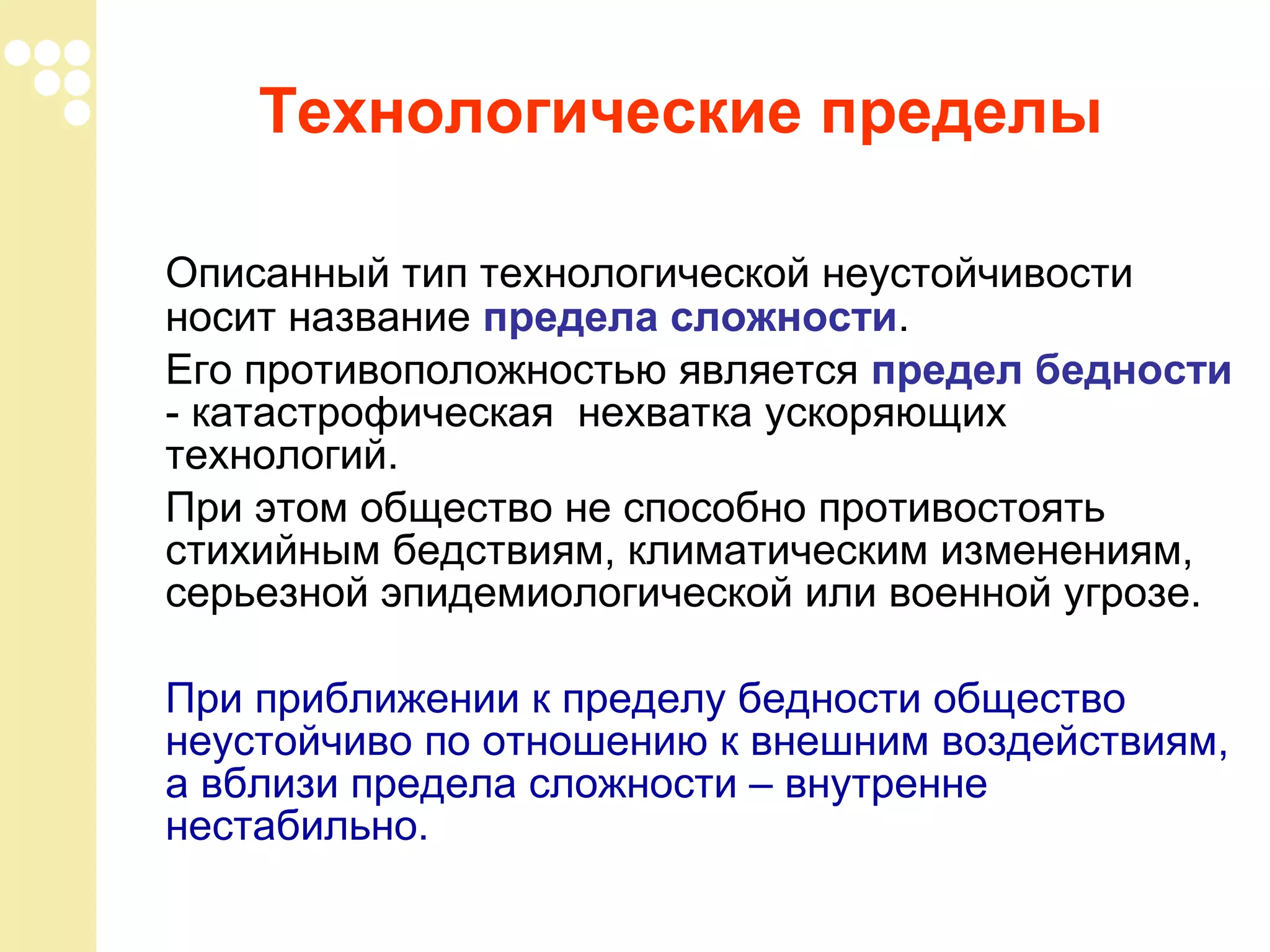 Технологические пределы
Описанный тип технологической неустойчивости
носит название предела сложности.
Его противоположностью является предел бедности
- катастрофическая нехватка ускоряющих
технологий.
При этом общество не способно противостоять
стихийным бедствиям, климатическим изменениям,
серьезной эпидемиологической или военной угрозе.
При приближении к пределу бедности общество
неустойчиво по отношению к внешним воздействиям,
а вблизи предела сложности – внутренне
нестабильно.

 
