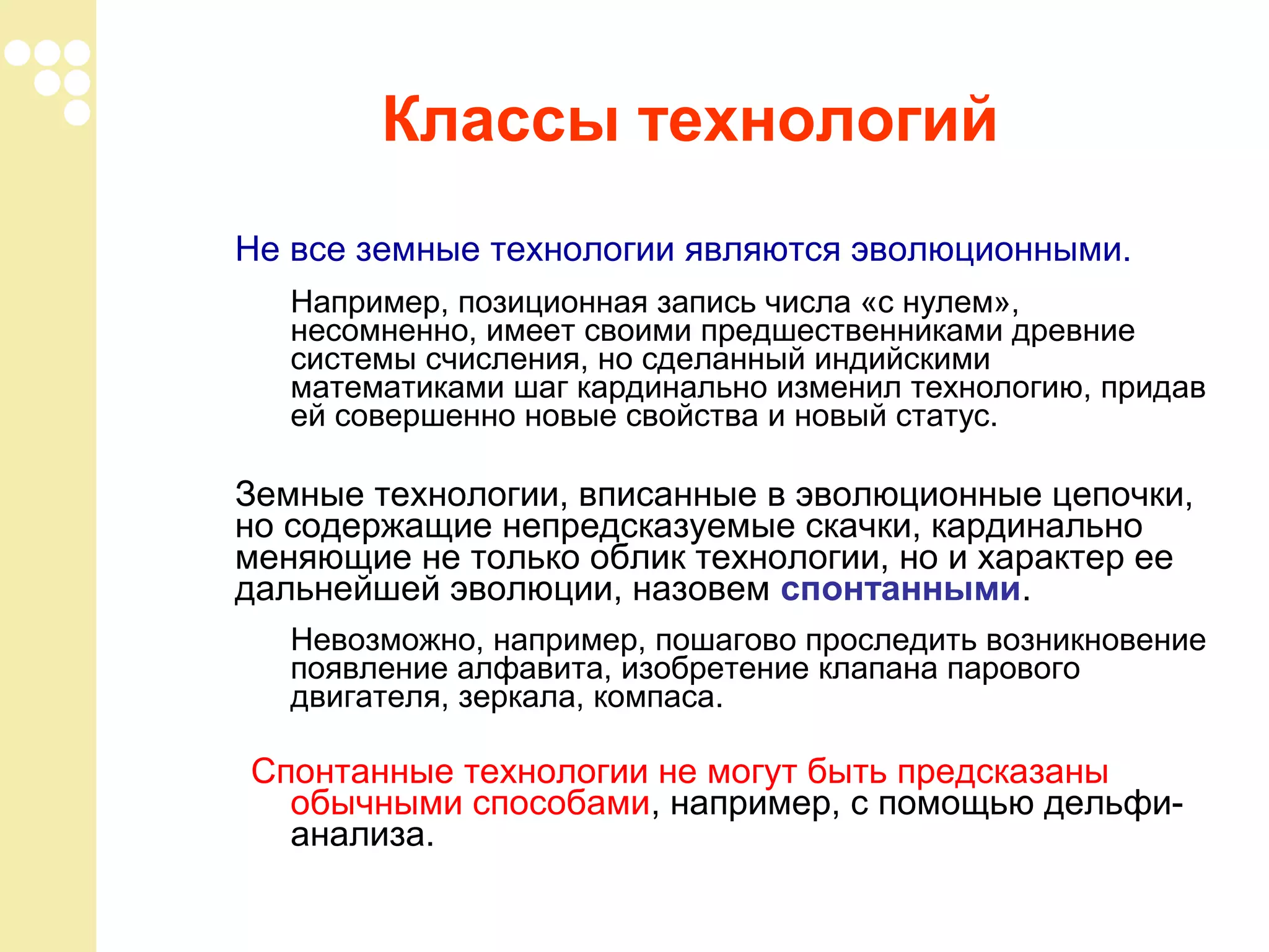 Классы технологий
Не все земные технологии являются эволюционными.
Например, позиционная запись числа «с нулем»,
несомненно, имеет своими предшественниками древние
системы счисления, но сделанный индийскими
математиками шаг кардинально изменил технологию, придав
ей совершенно новые свойства и новый статус.

Земные технологии, вписанные в эволюционные цепочки,
но содержащие непредсказуемые скачки, кардинально
меняющие не только облик технологии, но и характер ее
дальнейшей эволюции, назовем спонтанными.
Невозможно, например, пошагово проследить возникновение
появление алфавита, изобретение клапана парового
двигателя, зеркала, компаса.

Спонтанные технологии не могут быть предсказаны
обычными способами, например, с помощью дельфианализа.

 