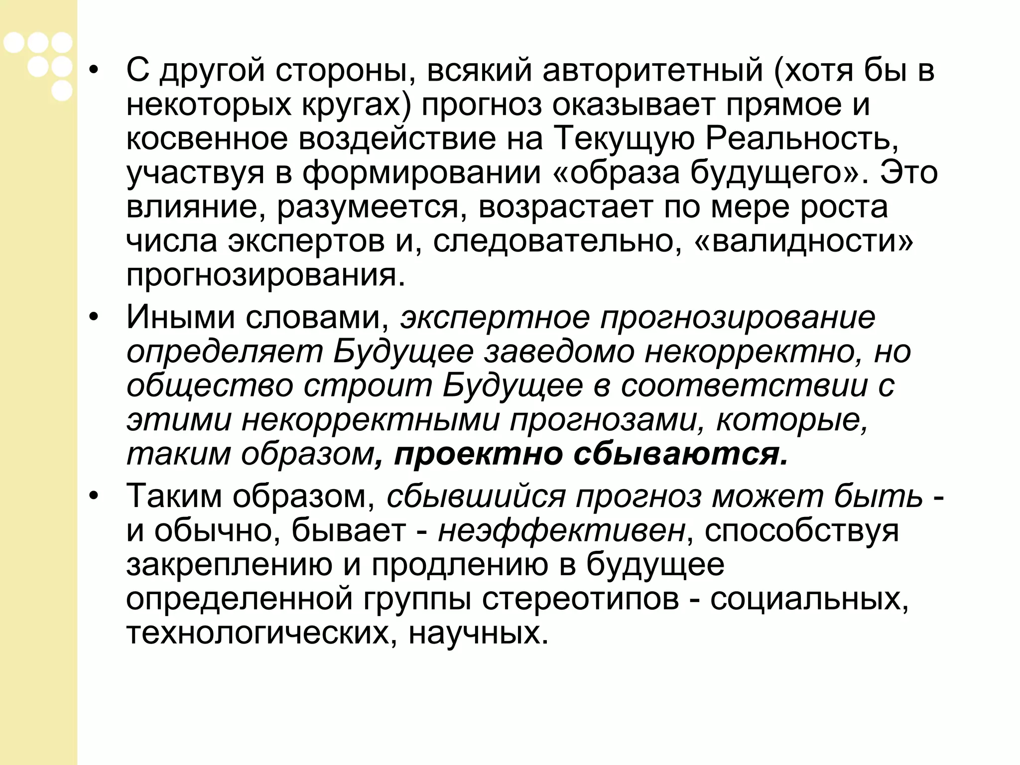 • С другой стороны, всякий авторитетный (хотя бы в
некоторых кругах) прогноз оказывает прямое и
косвенное воздействие на Текущую Реальность,
участвуя в формировании «образа будущего». Это
влияние, разумеется, возрастает по мере роста
числа экспертов и, следовательно, «валидности»
прогнозирования.
• Иными словами, экспертное прогнозирование
определяет Будущее заведомо некорректно, но
общество строит Будущее в соответствии с
этими некорректными прогнозами, которые,
таким образом, проектно сбываются.
• Таким образом, сбывшийся прогноз может быть и обычно, бывает - неэффективен, способствуя
закреплению и продлению в будущее
определенной группы стереотипов - социальных,
технологических, научных.

 