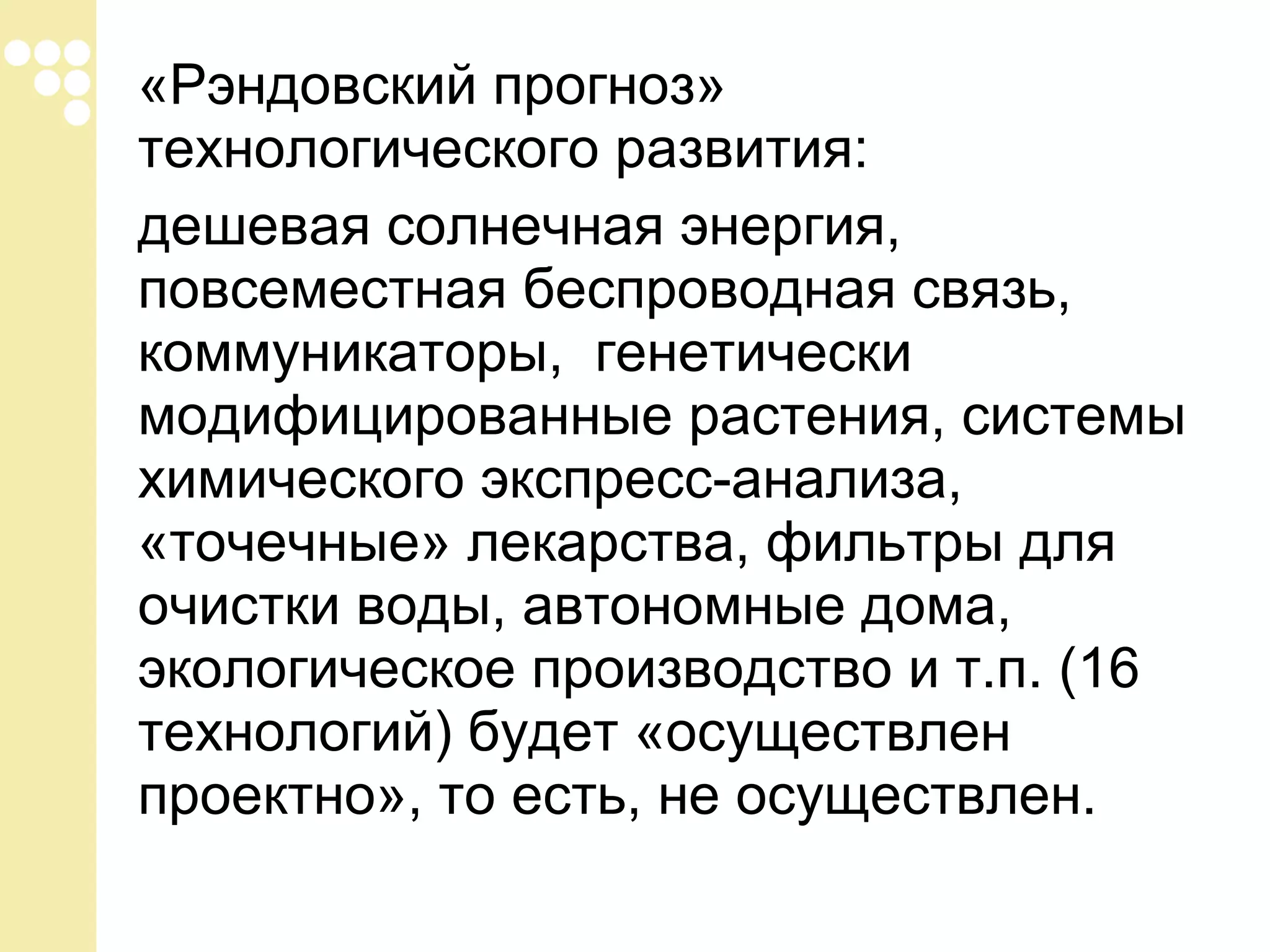 «Рэндовский прогноз»
технологического развития:
дешевая солнечная энергия,
повсеместная беспроводная связь,
коммуникаторы, генетически
модифицированные растения, системы
химического экспресс-анализа,
«точечные» лекарства, фильтры для
очистки воды, автономные дома,
экологическое производство и т.п. (16
технологий) будет «осуществлен
проектно», то есть, не осуществлен.

 