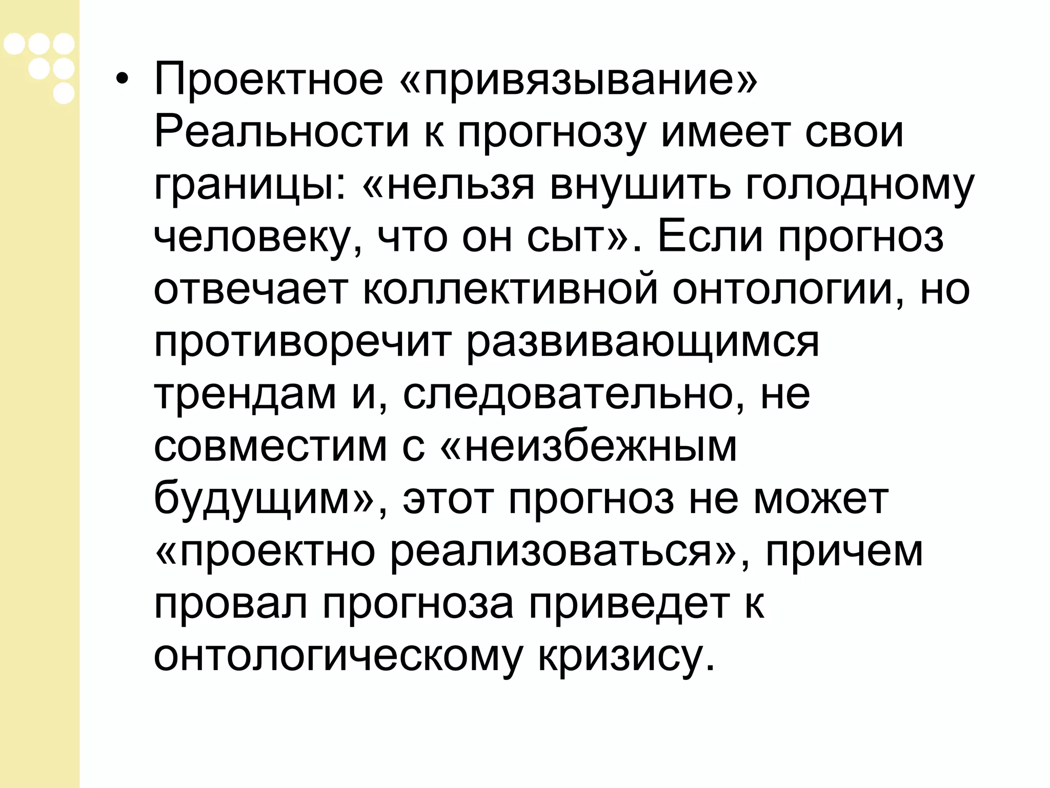 • Проектное «привязывание»
Реальности к прогнозу имеет свои
границы: «нельзя внушить голодному
человеку, что он сыт». Если прогноз
отвечает коллективной онтологии, но
противоречит развивающимся
трендам и, следовательно, не
совместим с «неизбежным
будущим», этот прогноз не может
«проектно реализоваться», причем
провал прогноза приведет к
онтологическому кризису.

 
