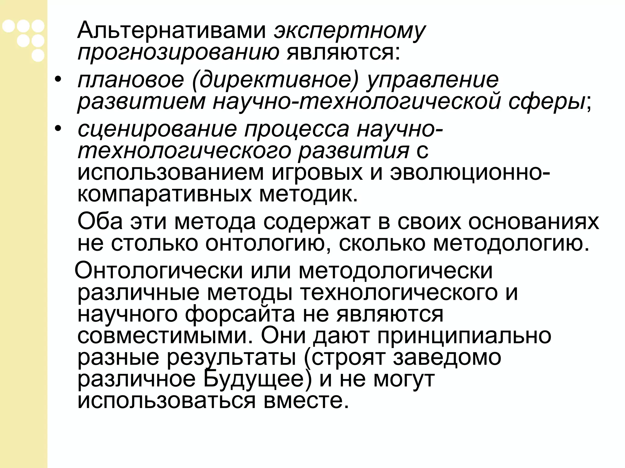 Альтернативами экспертному
прогнозированию являются:
• плановое (директивное) управление
развитием научно-технологической сферы;
• сценирование процесса научнотехнологического развития с
использованием игровых и эволюционнокомпаративных методик.
Оба эти метода содержат в своих основаниях
не столько онтологию, сколько методологию.
Онтологически или методологически
различные методы технологического и
научного форсайта не являются
совместимыми. Они дают принципиально
разные результаты (строят заведомо
различное Будущее) и не могут
использоваться вместе.

 