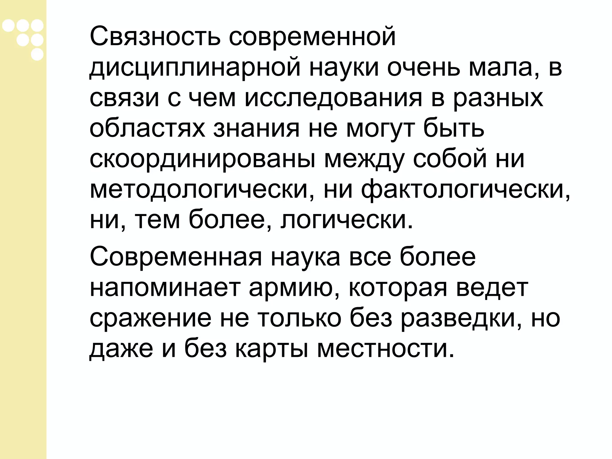 Связность современной
дисциплинарной науки очень мала, в
связи с чем исследования в разных
областях знания не могут быть
скоординированы между собой ни
методологически, ни фактологически,
ни, тем более, логически.
Современная наука все более
напоминает армию, которая ведет
сражение не только без разведки, но
даже и без карты местности.

 
