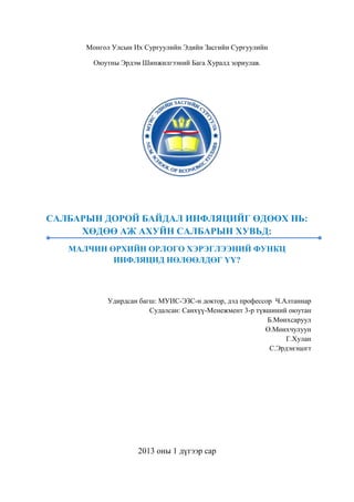 Монгол Улсын Их Сургуулийн Эдийн Засгийн Сургуулийн
Оюутны Эрдэм Шинжилгээний Бага Хуралд зориулав.

САЛБАРЫН ДОРОЙ БАЙДАЛ ИНФЛЯЦИЙГ ӨДӨӨХ НЬ:
ХӨДӨӨ АЖ АХУЙН САЛБАРЫН ХУВЬД:
МАЛЧИН ӨРХИЙН ОРЛОГО ХЭРЭГЛЭЭНИЙ ФУНКЦ
ИНФЛЯЦИД НӨЛӨӨЛДӨГ ҮҮ?

Удирдсан багш: МУИС-ЭЗС-н доктор, дэд профессор Ч.Алтаннар
Судалсан: Санхүү-Менежмент 3-р түвшиний оюутан
Б.Мөнхсаруул
Ө.Мөнхчулуун
Г.Хулан
С.Эрдэнэцогт

2013 оны 1 дүгээр сар

 