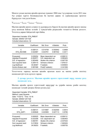 Монгол улсын малчин өрхийн орлогын түвшинг 2004 оны 1-р улирлаас эхлэн 2011 оны
4-р улирал хүртэл боловсруулсан ба малчин дараах эх сурвалжуудаас орлогоо
бүрдүүлдэг гэж үзсэн болно.
Ytotal income = Iincome + Icashmere + Iallowence
Малчин өрхийн орлого дээрхи эх үүсвэрүүдээс бүрдэх ба малчин өрхийн орлого махны
үнэд нөлөөлж байгаа эсэхийг 2 хувьсагчийн регрессийн тэгшитгэл бичиж үнэллээ.
Үнэлэхэд дараах байдалтай гарч байна.
Dependent Variable: STA_PMEAT
Sample: 2004Q1 2011Q4
Included observations: 32
Variable

Coefficient

Std. Error

t-Statistic

Prob.

C
STA_INCOME

-0.008131
0.022987

0.014759
0.023761

-0.550942
0.967442

0.5858
0.3411

R-squared
Adjusted R-squared
S.E. of regression
Sum squared resid
Log likelihood
Durbin-Watson stat

0.030254
-0.002071
0.083490
0.209115
35.08367
0.997468

Mean dependent var
S.D. dependent var
Akaike info criterion
Schwarz criterion
F-statistic
Prob(F-statistic)

-0.008131
0.083403
-2.067730
-1.976121
0.935943
0.341058

Үнэлгээнээс харахад малчин өрхийн орлогын өсөлт нь махны үнийн өсөлтөд
нөлөөлдөггүй гэсэн дүгнэлт гарсан.
2 дугаар үнэлгээ: Малчин өрхийн орлого хэрэглээний зөрүү махны үнэд
нөлөөлдөг эсэх,
Малчин өрхийн орлого хэрэглээний зөрүү/gap/ нь үхрийн махны үнийн өсөлтөд
нөлөөлдөг эсэхийг регресс бичин үнэлж үзье:
Dependent Variable: STA_PMEAT
Method: Least Squares
Date: 11/23/12 Time: 10:16
Sample: 2004Q1 2011Q4
Included observations: 32
Variable

Coefficient

Std. Error

t-Statistic

Prob.

C
STA_GAP1

-0.008131
0.000648

0.014987
0.023900

-0.542550
0.027113

0.5914
0.9785

R-squared
Adjusted R-squared
S.E. of regression
Sum squared resid
Log likelihood

0.000025
-0.033308
0.084781
0.215634
34.59253

Mean dependent var
S.D. dependent var
Akaike info criterion
Schwarz criterion
F-statistic

-0.008131
0.083403
-2.037033
-1.945424
0.000735

 