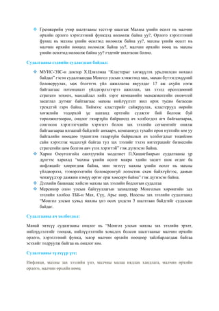  Гренжерийн учир шалтгааны тестээр шалгаж Махны үнийн өсөлт нь малчин
өрхийн орлого хэрэглээний функцэд нөлөөлж байна уу?, Орлого хэрэглээний
функц нь махны үнийн өсөлтөд нөлөөлж байна уу?, махны үнийн өсөлт нь
малчин өрхийн нөөцөд нөлөөлж байна уу?, малчин өрхийн нөөц нь махны
үнийн өсөлтөд нөлөөлж байна уу? гэдгийг шалгасан болно.
Судалгааны сэдвийн судлагдсан байдал:
 МУИС-ЭЗС-н доктор Х.Цэвэлмаа “Кластерыг хөгжүүлэх урьдчилсан нөхцөл
байдал” гэсэн судалгаандаа Монгол улсын хэмжээнд мах, махан бүтээгдэхүүний
боловсруулах, мах бэлгтгэх үйл ажиллагаа явуулдаг 17 аж ахуйн нэгж
байгаагаас потенциалт үйлдвэрлэлээрээ ажиллах, зах зээлд өрсөлдөөний
стратеги зохиох, манлайлал хийх зэрэг компанийн менежментийн оновчтой
засаглал дутмаг байгаагаас махны нийлүүлэлт жил ирэх тусам багассан
трендтэй гарч байна. Тиймээс кластерийг сайжруулах, кластерууд өөрийн
хөгжлийн тодорхой үе шатанд өртгийн сүлжээг бий болгож буй
төрөлжилтөөрөө, онцлог газарзүйн байршилд ач холбогдол агч байгаагаараа,
сонгосон хэрэглэгчдийн хэрэгцээ болон зах зээлийн сегментийг онилж
байгаагаараа ялгаатай байдгийг анхаарч, компаниуд тухайн орон нутгийн юм уу
байгалийн нөөцдөө түшиглэн газарзүйн байршлын ач холбогдлыг төдийлөн
сайн хэрэглэж чадахгүй байгаа тул зах зээлийг тэлэх интеграцийг бизнесийн
стратегийн цөм болгон авч үзэх хэрэгтэй” гэж дүгнэсэн байна.
 Харин Оюутолгойн санхүүгийн моделист П.Хишигбаярын судалгааны үр
дүнгээс харахад “махны үнийн өсөлт макро эдийн засагт шок өгдөг ба
инфляцийг хөөрөгдөж байна, мөн энэхүү махны үнийн өсөлт нь махны
үйлдвэрлэл, тээвэрлэлтийн боловсронгуй логистик схем байхгүйгээс, дамын
ченжүүдээр дамжин нэмүү өртөг орж хөөсөрч байна” гэж дүгнэсэн байна.
 Дэлхийн банкнаас хийсэн махны зах зээлийн бодлогын судалгаа
 Мерсикор олон улсын байгууллагын захиалгаар Монголын хөрөнгийн зах
зээлийн холбоо ТББ-н Мах, Сүү, Арьс шир, Ноосны зах зээлийн судалгаанд
“Монгол улсын хувьд махны үнэ өсөх үндсэн 3 шалтгаан байдгийг судалсан
байдаг.
Судалгааны ач холбогдол:
Манай энэхүү судалгааны онцлог нь “Монгол улсын махны зах зээлийн эрэлт,
нийлүүлэлтийг тооцож, нийлүүлэлтийн хомсдох болсон шалтгааныг малчин өрхийн
орлого, хэрэглээний функц, эсвэр малчин өрхийн нөөцөөр тайлбарлагдаж байгаа
эсэхийг тодруулж байгаа нь онцлог юм.
Судалгааны түлхүүр үгс:
Инфляци, махны зах зээлийн үнэ, малчны малаа нядлах хандлага, малчин өрхийн
орлого, малчин өрхийн нөөц

 