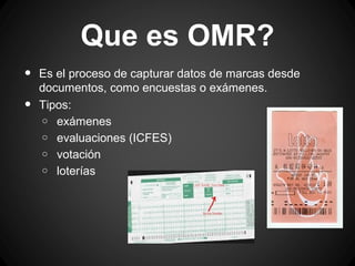 Que es OMR?
•
•

Es el proceso de capturar datos de marcas desde
documentos, como encuestas o exámenes.
Tipos:
o exámenes
o evaluaciones (ICFES)
o votación
o loterías

 