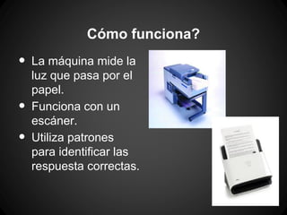 Cómo funciona?

•
•
•

La máquina mide la
luz que pasa por el
papel.
Funciona con un
escáner.
Utiliza patrones
para identificar las
respuesta correctas.

 