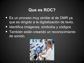 Que es ROC?

•
•
•

Es un proceso muy similar al de OMR ya
que es dirigido a la digitalización de texto.
Identifica imágenes, símbolos y códigos
También están creando un reconocimiento
de sonido.

 