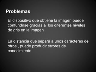 Problemas
El dispositivo que obtiene la imagen puede
confundirse gracias a los diferentes niveles
de gris en la imagen
La distancia que separa a unos caracteres de
otros , puede producir errores de
conocimiento

 