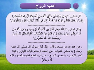 ‫الزواج‬ ‫أهمية‬ ‫ا‬
‫تعالى‬ ‫قال‬:”‫وا‬ُ‫ن‬ُ‫ك‬ْ‫س‬َ‫ت‬ِ‫ل‬ ‫ا‬ً‫اج‬ َ‫و‬ ْ‫ز‬َ‫أ‬ ْ‫م‬ُ‫ك‬ِ‫س‬ُ‫ف‬ْ‫ن‬َ‫أ‬ ْ‫ن‬ِ‫م‬ ْ‫م‬ُ‫ك‬َ‫ل‬ َ‫ق‬َ‫ل‬َ‫خ‬ ْ‫ن‬َ‫أ‬ ِ‫ه‬ِ‫ت‬‫ا‬َ‫ي‬‫آ‬ ْ‫ن‬ِ‫م‬ َ‫و‬
َ‫ُون‬‫ر‬َّ‫ك‬َ‫ف‬َ‫ت‬َ‫ي‬ ٍ‫م‬ ْ‫و‬َ‫ق‬ِ‫ل‬ ٍ‫ت‬‫ا‬َ‫ي‬ َ‫َل‬ َ‫ك‬ِ‫ل‬ ََٰ‫ذ‬ ‫ي‬ِ‫ف‬ َّ‫ن‬ِ‫إ‬ ۚ ً‫ة‬َ‫م‬ ْ‫ح‬َ‫ر‬ َ‫و‬ ً‫ة‬َّ‫د‬ َ‫و‬َ‫م‬ ْ‫م‬ُ‫ك‬َ‫ن‬ْ‫ي‬َ‫ب‬ َ‫ل‬َ‫ع‬َ‫ج‬ َ‫و‬ ‫ا‬َ‫ه‬ْ‫ي‬َ‫ل‬ِ‫إ‬“
-------------------------------
‫تعالى‬ ‫وقال‬:”ْ‫ن‬ِ‫م‬ ْ‫م‬ُ‫ك‬َ‫ل‬ َ‫ل‬َ‫ع‬َ‫ج‬ َ‫و‬ ‫ا‬ً‫اج‬ َ‫و‬ ْ‫ز‬َ‫أ‬ ْ‫م‬ُ‫ك‬ِ‫س‬ُ‫ف‬ْ‫ن‬َ‫أ‬ ْ‫ن‬ِ‫م‬ ْ‫م‬ُ‫ك‬َ‫ل‬ َ‫ل‬َ‫ع‬َ‫ج‬ ُ َّ‫َّللا‬ َ‫و‬
َ‫ون‬ُ‫ن‬ِ‫م‬ ْ‫ُؤ‬‫ي‬ ِ‫ل‬ ِ‫اط‬َ‫ب‬ْ‫ال‬ِ‫ب‬َ‫ف‬َ‫أ‬ ۚ ِ‫ت‬‫ا‬َ‫ب‬ِّ‫ي‬َّ‫الط‬ َ‫ن‬ِ‫م‬ ْ‫م‬ُ‫ك‬َ‫ق‬َ‫ز‬َ‫ر‬ َ‫و‬ ً‫ة‬َ‫د‬َ‫ف‬َ‫ح‬ َ‫و‬ َ‫ين‬ِ‫ن‬َ‫ب‬ ْ‫م‬ُ‫ك‬ِ‫ج‬‫ا‬ َ‫و‬ ْ‫ز‬َ‫أ‬
َ‫ُون‬‫ر‬ُ‫ف‬ْ‫ك‬َ‫ي‬ ْ‫م‬ُ‫ه‬ ِ َّ‫َّللا‬ ِ‫ت‬َ‫م‬ْ‫ع‬ِ‫ن‬ِ‫ب‬ َ‫و‬“
-------------------------------
‫وعن‬‫مسعود‬ ‫بن‬ ‫َّللا‬ ‫عبد‬‫قال‬:‫عليه‬ ‫َّللا‬ ‫صلى‬ ‫َّللا‬ ‫رسول‬ ‫لنا‬ ‫قال‬
‫وسلم‬{‫فإنه‬ ‫فليتزوج‬ ‫الباءة‬ ‫منكم‬ ‫استطاع‬ ‫من‬ ،‫الشباب‬ ‫معشر‬ ‫يا‬
‫فإنه‬ ‫بالصوم‬ ‫فعليه‬ ‫يستطع‬ ‫لم‬ ‫ومن‬ ،‫للفرج‬ ‫وأحصن‬ ،‫للبصر‬ ‫أغض‬
‫وجاء‬ ‫له‬}
 