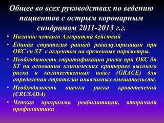 Общее во всех руководствах по ведению
пациентов с острым коронарным
синдромом 2011-2013 г.г.
• Наличие четкого Алгоритма действий
• Единая стратегия ранней реваскуляризации при
ОКС сп ST с акцентом на временные параметры.
• Необходимость стратификации риска при ОКС бп
ST на основании клинических критериев высокого
риска и количественных шкал (GRACE) для
определения стратегии инвазивных вмешательств.
• Необходимость оценки риска кровотечений
(CRUSADA)
• Четкая программа реабилитации, вторичной
профилактики
 