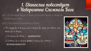 1. Евангелие повествует 
о Невероятно Сложном Боге 
(1) В начале было Слово, и Слово было у Бога, и 
Слово было Бог. 
(2) Оно было в начале у Бога. 
Ἐν ἀρχῇ ἦν ὁ Λόγος, καὶ ὁ Λόγος ἦν πρὸς τὸν Θεόν, καὶ 
Θεὸς ἦν ὁ Λόγος. 
ὁ Λόγος ἦν Θεὸς — арианство 
ὁ Θεὸς ἦν ὁ Λόγος или ὁ Λόγος ἦν ὁ Θεὸς — 
монархианство 
 
