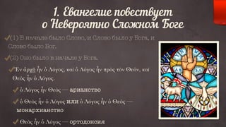 1. Евангелие повествует 
о Невероятно Сложном Боге 
(1) В начале было Слово, и Слово было у Бога, и 
Слово было Бог. 
(2) Оно было в начале у Бога. 
Ἐν ἀρχῇ ἦν ὁ Λόγος, καὶ ὁ Λόγος ἦν πρὸς τὸν Θεόν, καὶ 
Θεὸς ἦν ὁ Λόγος. 
ὁ Λόγος ἦν Θεὸς — арианство 
ὁ Θεὸς ἦν ὁ Λόγος или ὁ Λόγος ἦν ὁ Θεὸς — 
монархианство 
Θεὸς ἦν ὁ Λόγος — ортодоксия 
 