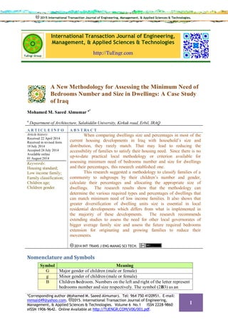 International Transaction Journal of Engineering,
Management, & Applied Sciences & Technologies
http://TuEngr.com
A New Methodology for Assessing the Minimum Need of
Bedrooms Number and Size in Dwellings: A Case Study
of Iraq
Mohamed M. Saeed Almumar a*
a
Department of Architecture, Salahiddin University, Kirkuk road, Erbil, IRAQ
A R T I C L E I N F O A B S T RA C T
Article history:
Received 22 April 2014
Received in revised form
18 July 2014
Accepted 24 July 2014
Available online
01 August 2014
Keywords:
Housing standard;
Low income family;
Family classification;
Children age;
Children gender.
When comparing dwellings size and percentages in most of the
current housing developments in Iraq with household’s size and
distribution, they rarely match. That may lead to reducing the
accessibility of families to satisfy their housing need. Since there is no
up-to-date practical local methodology or criterion available for
assessing minimum need of bedrooms number and size for dwellings
and their percentages, this research established one.
This research suggested a methodology to classify families of a
community to subgroups by their children’s number and gender,
calculate their percentages and allocating the appropriate size of
dwellings. The research results show that the methodology can
determine the various required types and percentages of dwellings that
can match minimum need of low income families. It also shows that
greater diversification of dwelling units size is essential in local
residential developments which differs from what is implemented in
the majority of these developments. The research recommends
extending studies to assess the need for other local governorates of
bigger average family size and assess the future required bedrooms
extension for originating and growing families to reduce their
movements.
2014 INT TRANS J ENG MANAG SCI TECH.
Nomenclature and Symbols
Symbol Meaning
G Major gender of children (male or female)
g Minor gender of children (male or female)
B Children bedroom. Numbers on the left and right of the letter represent
bedrooms number and size respectively. The symbol (2B3) as an
2015 International Transaction Journal of Engineering, Management, & Applied Sciences & Technologies.
*Corresponding author (Mohamed M. Saeed Almumar). Tel: 964 750 4120951. E-mail:
mmsaid49@yahoo.com. 2015. International Transaction Journal of Engineering,
Management, & Applied Sciences & Technologies. Volume 6 No.1 ISSN 2228-9860
eISSN 1906-9642. Online Available at http://TUENGR.COM/V06/001.pdf.
1
 