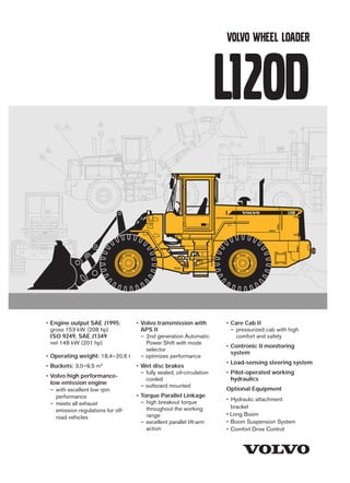 L120D
Volvo Construction Equipment Group
VOLVO WHEEL LOADER
• Engine output SAE J1995:
gross 153 kW (208 hp)
ISO 9249, SAE J1349
net 148 kW (201 hp)
• Operating weight: 18,4–20,6 t
• Buckets: 3,0–9,5 m3
• Volvo high performance-
low emission engine
– with excellent low rpm
performance
– meets all exhaust
emission regulations for off-
road vehicles
STEERING SYSTEM
Easily operated steering results in fast work cycles. The power-
efficient system results in good fuel economy, good directional
stability and a smooth ride.
Steering system: Load-sensing hydrostatic articulated
steering with power amplification.
System supply: The steering system is supplied by a separate
steering pump.
Pump: Double variable-flow axial piston pump.
Cylinders: Two double-acting cylinders.
CAB
Open center hydraulic system with efficient, high capacity vane
pumps allows precision control and quick movements at low rpm.
Pump: Vane pump fitted to a power take-off on the transmis-
sion. The pilot system is supplied from a combined pilot/brake
pump which is mounted in series with the steering pump.
Valve: Double-acting 3-spool valve. The control valve is
actuated by a 3-spool pilot valve.
Lift function: The valve has four functions: raise, hold, lower
and float. Inductive/magnetic automatic boom kickout can be
switched on and off and is adjustable to any position between
maximum reach and full lift height.
Tilt function: The valve has three functions: rollback, hold and
dump. Inductive/magnetic automatic bucket positioner that
can be switched on and off.
Cylinders: Double-acting
Filter: Full-flow filtration through 20 µm (absolute) filter
cartridge.
HYDRAULIC SYSTEM
LIFT-ARM SYSTEM
Windshield wiper, front & rear
Windshield washer, front & rear
Intermittent wiper, front
Cab access steps and handrails
Speedometer ( in Contronic II dis-
play)
Hydraulic system
Main valve, 3-Spool, pilot operated
Pilot valve, 3-spool
Vane pump
Bucket lever detent
Bucket leveler, automatic with posi-
tion indicator, adjustable
Boom lever detent
Boom kickout, automatic, adjustable
Hydraulic control lever lock
Boom lowering system
Hydraulic pressure test ports, Quick
connect
Hydraulic fluid level, sight gauge
Hydraulic oil cooler
External equipment
Isolation mounts: cab, engine, trans-
mission
Lifting lugs
Side panels, engine hood
Steering frame lock
Vandalism lock, provison for:
batteries, engine oil, transmission
oil, hydraulic oil, fuel tank
Fenders, front & rear with anti-skid-
tape
Towing hitch with pin
Differentials:
• front 100 % hydraulic
differential lock
• rear, conventional
Tires 23.5 R-25* L2
Brake system
Wet, internal oil circulation cooled,
disc brakes, 4-wheel, dual circuit
Brake system, secondary
Parking brake alarm - brake applied
and machine in gear (buzzer)
Cab
ROPS (SAE J10400C) (ISO 3471),
FOPS (SAE J 231) (ISO 3449).
Acoustical lining
Ashtray
Cigarette lighter
Door lockable (left side access)
Heater/defroster/pressurizer with
four speed blower fan
Filtered air
Floor mat
Interior light
Interior rearview mirrors(2)
Exterior rearview mirrors(2)
Openable window, right-hand side
Safety glass, tinted
Adjustable hydraulic lever console
Seat, ergonomically designed,
adjustable suspension
Retractable seat belt (SAE J386)
Storage compartment
Sun visor
Beverage holder
Under our policy of continuous product improvement, we reserve the right to change specifications and design
without prior notice. The illustrations do not necessarily show the standard version of the machine.
Engine
Air cleaner, dry type, dual element,
exhaust aspirated pre-cleaner
Water separator
Dual fuel filters
Crankcase ventilation oil trap
Coolant level, sight gauge
Engine intake manifold preheater
Muffler, spark arresting
Fan guard
Electrical system
Alternator, 24 V/60 A
Battery disconnect switch
Fuel gauge
Engine coolant temp. gauge
Transmission oil temp. gauge
Hour meter
Electric horn
Instrument panel with symbols
Lighting:
• Twin halogen front headlights with
high and low beams
• Parking lights
• Double brake and tail lights
• Turn signals with flashing hazard
light function
• Halogen working lights (2 front
and 2 rear)
• Instrument lighting
Contronic II monitoring system
Contronic II ECU
Contronic II display
Engine shutdown to idle function:
• High engine coolant temperature
• Low engine oil pressure
• High transmission oil temperature
Neutral start interlock
Brake performance test
Test function for warning and
indicator lights
Warning and indicator lights:
• Charging
• Oil pressure, engine
• Oil pressure, transmission
• Brake pressure
• Parking brake applied
• Axle oil temperature
• Primary steering
• Secondary steering
• High beams
• Turn signals
• Rotating beacon
• Preheating coil
• Differential lock
• Coolant temperature
• Transmission oil temperature
• Low fuel level
• Brake charging
Drivetrain
Transmission: modulated with single
lever control, Automatic Power
Shift II, and operator controlled
declutch
Forward/reverse switch on hydraulic
lever console
Service and maintenance
equipment
Tool box
Tool kit
Wheel nut wrench kit
Refill pump for automatic lubrication
system
Automatic lubrication system
Automatic lubrication system for
attachment bracket
Engine
Coolant filter
Extra fuel filter
Cold starting aid, engine
coolant preheater (220V/1500 W)
Pre-cleaner, oil bath type
Pre-cleaner, turbo type
Radiator, corrosion protected
Electrical system
Reverse alarm (SAE J994)
Attachment light
Working lights front, extra
Working lights rear, extra
Rotating beacon, amber with
collapsible mount
Alternator, brushless, 50A
Alternator 100A
Head lights assym. left
Light, license plate
Side marker lights
Parking brake alarm, audible buzzer
if brake not applied when operator
leaves seat
Hydraulic system
Hydraulic control, 3rd function
3rd function detent
Hydraulic control, 4th function
Hydraulic single acting lifting function
Boom Suspension System
Biodegradable hydraulic fluid
Pilot hoses, 3rd function and
separate attachment locking
Attachment bracket
Separate attachment locking system
Single lever hydraulic control
Single lever hydraulic control plus
3rd function
External equipment
Fenders, full coverage, swingout
Logging counterweight
Fenders, axle mounted
Other equipment
Comfort Drive Control (CDC)
Slow moving vehicle emblem
Secondary steering
50 km/h sign
Fuel fill strainer
Long boom
Noise reduction kit, acc. EU
stagell 2006
Tires
23.5–25
23.5 R25*
Protective equipment
Protective grids for front running
lights
Radiator guard
Protective grids for rear working
lights
Window guards for side and rear
windows
Windshield guard
Protective grids for tail lights
Bellyguard, front
Bellyguard, rear
Heavy-duty main valve cover
Attachments
Buckets
Fork equipment
Material handling arms
Log grapples
Snow blades
Brooms
Cutting edge, 3 pc reversible, bolt-on
Bucket teeth, bolt-on
Bucket teeth, weld-on
Wear segments, bolt on
Bale clamp
Drum rotator
Drivetrain
Speed limiter, 3-speed version
Limited-slip differential, rear
Limited-slip differential, front/rear
Cab
Installation kit for radio
Hand throttle
Sliding window, door
Sliding window, right side
Air suspended operator's seat
Heated operator’s seat
Seat belt, 3 inch
Air conditioner 8 kW, 27 300 Btu/h
Air conditioner with corrosion
protected condensor
Spinner knob on steering wheel
Sun blinds, front and rear windows
Sun blinds, side windows
AM/FM radio with cassette deck
Lunch box holder
Dual service brake pedals
Armrest (left)
Cab filter for asbestos contaminated
environment
Instructor seat
Noise reduction kit, cab
Steering wheel, adjustable tilt,
telescopic
STANDARD EQUIPMENT
OPTIONAL EQUIPMENT (May be standard in certain markets)
Care Cab II with wide door opening and easy entry. Inside
of cab lined with noise-absorbent materials. Noise and vibra-
tion suppressing suspension. Good all-round visibility through
large glass areas. Curved front windshield of greentinted
glass. Ergonomically positioned controls and instruments
permit a comfortable operating position.
Instrumentation: All important information is centrally located
in the operator’s field of vision. Display for Contronic II moni-
toring system in center console on dashboard.
Heater and defroster: Heater coil with filtered fresh air and
fan with four speeds. Defroster vents for all windows.
Operator’s seat: Operator’s seat with adjustable suspension
and retractable seatbelt. The seat is mounted on a bracket on
the rear cab wall. The forces from the retractable seatbelt are
absorbed by the seat rails.
Standards: The cab is tested and approved according to
ROPS (ISO/CD 3471, SAE J1040), FOPS (ISO 3449, SAE
J231). The cab meets with requirements according to ISO
6055 (”protective roof for high-lift vehicles”) and SAE J386
(”Operator Restraint System”).
• Volvo transmission with
APS II
– 2nd generation Automatic
Power Shift with mode
selector
– optimizes performance
• Wet disc brakes
– fully sealed, oil-circulation
cooled
– outboard mounted
• Torque Parallel Linkage
– high breakout torque
throughout the working
range
– excellent parallel lift-arm
action
Ref. No. 21 3 669 2321 English
Printed in Sweden 2000.04 – 5,0 WLO
Volvo, Eskilstuna
Steering cylinders................................
Bore ....................................................
Piston rod diameter .........................
Stroke .................................................
Relief pressure .....................................
Max. flow................................................
Articulation ............................................
2
80 mm
50 mm
476 mm
21 MPa
91 l / min
± 40 °
Emergency exits ...................................
Sound level in cab
According to ISO 6396 .................
External sound level
According to ISO 6395 .................
External sound level
Optional EU noise red. kit ..............
According to EU 2002/2006
requirements
Ventilation ..............................................
Heating capacity ..................................
Air conditioning (optional equipment)
2
LpA 77 dB(A)
LwA 109 dB(A)
LwA 106 dB(A)
9 m3/min
11 kW
8 kW
Vane pump
Relief pressure .....................................
Flow .....................................................
at ..........................................................
and engine speed ............................
Pilot system
Relief pressure..................................
Cycle times
Raise*..................................................
Dump* .................................................
Lower, empty .....................................
Total cycle time .................................
22,5 MPa
275 l/min
10 MPa
35 r/s (2 100 r/min)
3,0 MPa
5,8 s
1,7 s
2,8 s
10,3 s
* with load as per ISO 5998 and SAE J818
TP Linkage combines high breakout torque throughout the
working range with nearly exact parallel lift-arm action. These
features, together with high lift height and long reach, make
the lift-arm system equally good for bucket loading and work
with attachments.
Lift cylinder ............................................
Bore ....................................................
Piston rod diameter .........................
Stroke .................................................
Tilt cylinder ............................................
Bore ....................................................
Piston rod diameter .........................
Stroke .................................................
2
160 mm
80 mm
676 mm
1
230 mm
110 mm
412 mm
• Care Cab II
– pressurized cab with high
comfort and safety
• Contronic II monitoring
system
• Load-sensing steering system
• Pilot-operated working
hydraulics
Optional Equipment
• Hydraulic attachment
bracket
• Long Boom
• Boom Suspension System
• Comfort Drive Control
 