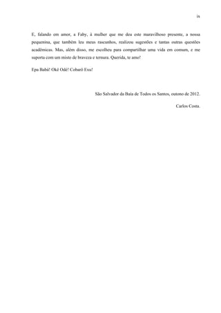 ix
E, falando em amor, a Faby, à mulher que me deu este maravilhoso presente, a nossa
pequenina, que também leu meus rascunhos, realizou sugestões e tantas outras questões
acadêmicas. Mas, além disso, me escolheu para compartilhar uma vida em comum, e me
suporta com um misto de braveza e ternura. Querida, te amo!
Epa Babá! Okê Odé! Cobarô Exu!
São Salvador da Baía de Todos os Santos, outono de 2012.
Carlos Costa.
 