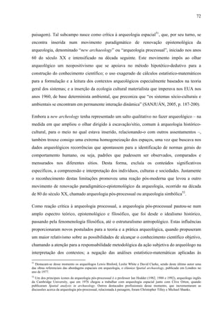 72
paisagem). Tal subcampo nasce como crítica à arqueologia espacial51
, que, por seu turno, se
encontra inserida num movimento paradigmático de renovação epistemológica da
arqueologia, denominado “new archaeology” ou “arqueologia processual”, iniciado nos anos
60 do século XX e intensificado na década seguinte. Este movimento impôs ao olhar
arqueológico um neopositivismo que se apoiava no método hipotético-dedutivo para a
construção do conhecimento científico; o uso exagerado de cálculos estatístico-matemáticos
para a formulação e a leitura dos contextos arqueológicos especialmente baseados na teoria
geral dos sistemas; e a inserção da ecologia cultural materialista que imperava nos EUA nos
anos 1960, de base determinista ambiental, que preconiza que “os sistemas sócio-culturais e
ambientais se encontram em permanente interação dinâmica” (SANJUÁN, 2005, p. 187-200).
Embora a new archeology tenha representado um salto qualitativo no fazer arqueológico – na
medida em que ampliou o olhar dirigido à escavação/sítio, comum à arqueologia histórico-
cultural, para o meio no qual estava inserido, relacionando-o com outros assentamentos –,
também trouxe consigo uma extrema homogeneização dos espaços, uma vez que buscava nos
dados arqueológicos recorrências que apontassem para a identificação de normas gerais do
comportamento humano, ou seja, padrões que pudessem ser observados, comparados e
mensurados nos diferentes sítios. Desta forma, excluía os conteúdos significativos
específicos, a compreensão e interpretação dos indivíduos, culturas e sociedades. Justamente
o reconhecimento destas limitações promoveu uma reação pós-moderna que levou a outro
movimento de renovação paradigmático-epistemológico da arqueologia, ocorrido na década
de 80 do século XX, chamado arqueologia pós-processual ou arqueologia simbólica52
.
Como reação crítica à arqueologia processual, a arqueologia pós-processual pautou-se num
amplo espectro teórico, epistemológico e filosófico, que foi desde o idealismo histórico,
passando pela fenomenologia filosófica, até o estruturalismo antropológico. Estas influências
proporcionaram novos postulados para a teoria e a prática arqueológica, quando propuseram
um maior relativismo sobre as possibilidades de alcançar o conhecimento científico objetivo,
chamando a atenção para a responsabilidade metodológica da ação subjetiva do arqueólogo na
interpretação dos contextos; a negação das análises estatístico-matemáticas aplicadas às
51
Destacam-se desse momento os arqueólogos Lewis Binford, Leslie White e David Clarke, sendo deste último autor uma
das obras referenciais das abordagens espaciais em arqueologia, o clássico Spatial archaeology, publicado em Londres no
ano de 1977.
52
Um dos principais ícones da arqueologia pós-processual é o professor Ian Hodder (1982, 1988 e 1992), arqueólogo inglês
da Cambridge University, que em 1976 chegou a trabalhar com arqueologia espacial junto com Clive Orton, quando
publicaram Spatial analysis in archaeology. Outros destacados profissionais desse momento, que incrementaram as
discussões acerca da arqueologia pós-processual, relacionada à paisagem, foram Christopher Tilley e Michael Shanks.
 