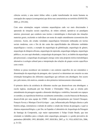 73
ciências sociais; e uma maior ênfase sobre o poder transformador da mente humana na
concepção dos espaços (cosmogonias) que deixa suas características no território (SANJUÁN,
2005, p. 239-244).
Com estas orientações surgem vertentes arqueológicas cada vez mais direcionadas à
apreensão de situações sociais específicas, de ordem cultural, opondo-se ao paradigma
anterior, processual, que conduzia suas teorias e metodologias à observação das situações
materiais gerais, excluindo os indivíduos em nome do amplo entendimento economicista dos
contextos. Assim, são criadas variedades arqueológicas fortemente embasadas em teorias
sociais modernas, com o fim de dar conta das especificidades das diferentes realidades
arqueológicas e sociais, a exemplo da arqueologia da globalização, arqueologia de gênero,
arqueologia da diáspora africana, arqueologia da repressão, arqueologia indígena, arqueologia
pública e, no caso aqui abordado, a arqueologia da paisagem. Isto é, no âmbito da arqueologia
pós-processual, a arqueologia da paisagem emerge como uma proposta teórico-metodológica
alternativa à ecologia cultural para a interpretação das relações de grupos sociais específicos
com o meio.
Embora se possa reconhecer um momento e um contexto específico de uso sistemático e
disseminação da arqueologia da paisagem, não é possível se determinar um conceito ou uma
orientação homogênea dos diferentes arqueólogos que utilizam esta abordagem. Isto ocorre
por, pelo menos, três motivos, estando os dois primeiros intrinsecamente relacionados.
O primeiro deriva da existência de diferentes escolas que desenvolvem esta abordagem: a
escola inglesa, encabeçada por Ian Hooder e Christopher Tilley, que se orienta pelo
entendimento da paisagem segundo a dimensão ideológica e simbólica, buscando nos espaços
os sentidos, as experiências históricas socialmente construídas; a escola francesa de Besançon,
desenvolvida por uma equipe do CNRS – formada principalmente por Gerard Chouquer,
François Favory e Monique Clavel-Lévêque –, que, influenciada pela filologia clássica e pela
história antiga, sistematizou o método de análise e estudo das formas da paisagem, o qual se
chamou arqueomorfologia; e, por fim, na Espanha o Laboratório de Arqueologia da Paisagem
de Santiago de Compostela, cujo maior representante é Felipe Criado Boado, que tem
orientado os trabalhos para a relação entre arqueologia, paisagem e a gestão preventiva do
patrimônio (BOADO, 1993; BOADO, 1997; SEGURA, 2007, p. 51; VILLAESCUSA, 2006,
p. 31-32).
 