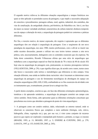 74
O segundo motivo refere-se às diferentes situações arqueológicas e tempos históricos nos
quais se têm aplicado os postulados acerca da paisagem, o que impõe a necessária adequação
de conceitos e procedimentos: paisagens urbana, rural, agrária, industrial, dos caminhos, das
vias de canalização, da antiguidade clássica, pré-histórica, do Paleolítico etc. Isto é, em face
da maior ou menor variedade artefatual, característica da cultura material, distância temporal,
uso do espaço e alteração do meio, a arqueologia da paisagem poderá ter contornos e práticas
diferentes.
Por fim, o terceiro motivo, de menor expressão, diz respeito à apreensão que os diferentes
arqueólogos têm em relação à arqueologia da paisagem. Com o surgimento de um novo
paradigma da arqueologia, nos anos 1980, muitos profissionais, com o afã de se inserir nas
então recentes discussões, passam a utilizar nos seus textos termos comuns a esta nova
prática, sem, necessariamente, dialogarem com os conteúdos essenciais que ela expressa. Na
linha deste comentário, Ricardo Villaescusa afirma que uma série de arqueólogos que
trabalhava com a arqueologia espacial no final da década de 70 e início de 80 do século XX
hoje atua na arqueologia da paisagem com, praticamente, os mesmos pressupostos teóricos
(VILLAESCUSA, 2006, p. 29), o que significa dizer que, de acordo com o autor, nestes casos
não houve o necessário salto teórico e metodológico que diferencia os dois campos. Uma
situação diferente, mas ainda no âmbito deste raciocínio: não é incomum se determinar como
arqueologia da paisagem o uso de ferramentas tecnológicas de abordagem do espaço em
situações arqueológicas (SIG, GIS, CAD), confundindo-se os fins essenciais da atividade com
os instrumentos que, eventualmente, possam levar a atingir tais fins.
A partir destes exemplos, conclui-se que, em face das diferentes orientações epistemológicas,
temáticas e de apreensão semântica, a arqueologia da paisagem constitui um campo com
vários sentidos. Desta forma, cabe apresentar quais as diferentes orientações conceituais que
percebemos nos textos que abordam a paisagem do ponto de vista arqueológico:
1- A paisagem como um cenário estático, dado, relacionado ao entorno natural, onde se
observam os caracteres físicos que compõem o meio ambiente (litologia, solo, relevo,
hidrografia, clima, vegetação etc.), que, por sua vez, é visto como conjunto de recursos
passivos que espera ser explorado e manipulado pelo homem e, portanto, se nega a si mesmo
(BOADO, 1993, p. 11; BOADO, 1997, p. 5; ENDERE & CURTONI, 2003, p. 279;
LANATA, 1997, p. 153; SANJUÁN, 2005, p. 245);
 