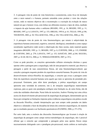 75
2- A paisagem vista do ponto de vista historicista e economicista, como lócus de interação
entre o meio natural e o homem, portanto entendida como produto e vetor das relações
sociais, onde os maiores objetivos são a reconstrução e a recriação da evolução do marco
natural em que o homem viveu, com ênfase aos diferentes recursos e tipos de sítios, medindo
o impacto da ação humana sobre o ambiente (BOADO, 1991, p. 16; BOADO, 1993, p. 11;
BOADO, 1997, p. 6; LANATA, 1997, p. 153; OREJAS, 1995-6, p. 61; TELLO, 1999, p.196;
THURSTON, 2002, p. 28; VILLAESCUSA, 1996, p. 226; VILLAESCUSA, 2006, p. 29);
3- A paisagem vista do ponto de vista fenomenológico, que remete à subjetividade da
experiência humana (emocional, cognitiva, sensorial, ideológica), entendendo-a como espaço
socialmente significativo onde ocorre a objetivação dos fatos sociais, tanto material quanto
imaginário (BOADO, 1993, p. 11; BOADO, 1997, p. 6; CURTONI, 2000, p. 115; ENDERE
& CURTONI, 2003, p. 279; LANATA, 1997, p. 153; SANJÚAN, 2005, p.244; SEGURA,
2007, p. 42-44; SILVA, 2006, p. 31; WRIGGLESWORTH, 2007, p. 251).
Como se pode perceber, os conceitos apresentados refletem orientações distintas e quase
opostas sobre a paisagem para a arqueologia, indo de uma perspectiva material, que observa a
paisagem a partir de suas características físicas, até uma fenomenológica/cultural, que
concebe a paisagem enquanto produto da experiência sensorial humana. Do ponto de vista do
desenvolvimento teórico-filosófico da arqueologia, o conceito que evoca a paisagem como
fruto da experiência sensorial humana seria aquele que mais se aproxima do postulado pós-
processual. Entretanto, para além deste paradigma, a prática arqueológica em campo
apresenta uma variedade de contextos, isto é, de situações arqueológicas materialmente
expressas, para as quais este paradigma configura uma limitação ou, de outra forma, não dá
conta das realidades observadas. Nesta linha de raciocínio, Andrew Fleming tece uma crítica
acerca do desenvolvimento pós-processual da arqueologia da paisagem, demonstrando que na
busca por extrapolar as limitações impostas pelas evidências arqueológicas esta prática excede
na discussão filosófica, criando interpretações que nem sempre estão pautadas em dados
objetivos e afastando o fazer da disciplina da leitura dos contextos arqueológicos, de maneira
que os resultados passam a ser facilmente questionáveis (FLEMING, 2006, p. 271-276).
Por outro lado, ante a essência das discussões fenomenológicas que levaram à criação da
arqueologia da paisagem como campo teórico-metodológico da arqueologia, não é possível
afirmar que o conceito que compreende a paisagem pelos seus aportes físicos esteja
necessariamente dialogando com o paradigma pós-processual, muito embora as motivações
 
