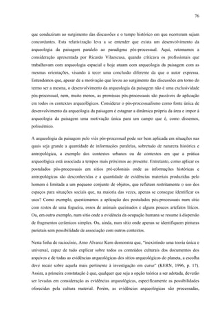 76
que conduziram ao surgimento das discussões e o tempo histórico em que ocorreram sejam
concordantes. Esta relativização leva a se entender que exista um desenvolvimento da
arqueologia da paisagem paralelo ao paradigma pós-processual. Aqui, retomamos a
consideração apresentada por Ricardo Vilaescusa, quando criticava os profissionais que
trabalhavam com arqueologia espacial e hoje atuam com arqueologia da paisagem com as
mesmas orientações, visando à tecer uma conclusão diferente da que o autor expressa.
Entendemos que, apesar de a motivação que levou ao surgimento das discussões em torno do
termo ser a mesma, o desenvolvimento da arqueologia da paisagem não é uma exclusividade
pós-processual, nem, muito menos, as premissas pós-processuais são passíveis de aplicação
em todos os contextos arqueológicos. Considerar o pós-processualismo como fonte única de
desenvolvimento da arqueologia da paisagem é estagnar a dinâmica própria da área e impor à
arqueologia da paisagem uma motivação única para um campo que é, como dissemos,
polissêmico.
A arqueologia da paisagem pelo viés pós-processual pode ser bem aplicada em situações nas
quais seja grande a quantidade de informações paralelas, sobretudo de natureza histórica e
antropológica, a exemplo dos contextos urbanos ou de contextos em que a prática
arqueológica está associada a tempos mais próximos ao presente. Entretanto, como aplicar os
postulados pós-processuais em sítios pré-coloniais onde as informações históricas e
antropológicas são desconhecidas e a quantidade de evidências materiais produzidas pelo
homem é limitada a um pequeno conjunto de objetos, que refletem restritamente o uso dos
espaços para situações sociais que, na maioria das vezes, apenas se consegue identificar os
usos? Como exemplo, questionamos a aplicação dos postulados pós-processuais num sítio
com restos de uma fogueira, ossos de animais queimados e alguns poucos artefatos líticos.
Ou, em outro exemplo, num sítio onde a evidência da ocupação humana se resume à dispersão
de fragmentos cerâmicos simples. Ou, ainda, num sítio onde apenas se identifiquem pinturas
parietais sem possibilidade de associação com outros contextos.
Nesta linha de raciocínio, Arno Alvarez Kern demonstra que, “inexistindo uma teoria única e
universal, capaz de tudo explicar sobre todos os conteúdos culturais dos documentos dos
arquivos e de todas as evidências arqueológicas dos sítios arqueológicos do planeta, a escolha
deve recair sobre aquela mais pertinente à investigação em curso” (KERN, 1996, p. 17).
Assim, a primeira constatação é que, qualquer que seja a opção teórica a ser adotada, deverão
ser levadas em consideração as evidências arqueológicas, especificamente as possibilidades
oferecidas pela cultura material. Porém, as evidências arqueológicas são processadas,
 
