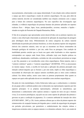 77
necessariamente, relacionadas a um espaço determinado. É esta relação entre cultura material
e espaço que dará à arqueologia a noção de contexto arqueológico. Ou seja, para além da
cultura material, deverão ser consideradas também suas relações estruturais com o espaço
para a leitura dos contextos arqueológicos. No caso específico das investigações aqui
relatadas, a evidência arqueológica da presença humana são pinturas aplicadas em suportes
rochosos fixos – abrigos, lapas, locas, paredes/paredões, cavernas, matacões e lajedos –
situados na região do Piemonte da Chapada Diamantina, Bahia.
O fato de as pesquisas aqui apresentadas serem desenvolvidas com as pinturas rupestres nos
remete a uma observação relacionada ao potencial de aplicação da arqueologia da paisagem
para abordagem deste tema. Diferentemente de outras categorias da cultura material
identificadas de períodos pré-coloniais brasileiros, os sítios de pintura rupestre são integrantes
imóveis dos contextos naturais, uma vez que se encontram em blocos testemunhos da
formação geológica do território e, por isto, estão fixos na paisagem. Esta condição de
imobilidade permite concluir que os locais nos quais estão localizados os sítios rupestres
correspondem aos espaços onde foram feitos, utilizados (seja com funções práticas ou
simbólicas), abandonados, reutilizados, excluídos da vida sociocultural, persistiram ao tempo
e, por fim, passaram a ser reconhecidos como sítios arqueológicos. Desta maneira, tanto o
“contexto sistêmico” quanto o “contexto arqueológico” (SCHIFFER, 1972) se processaram
no mesmo espaço. Assim, a escolha do local para a aplicação das pinturas pressupõe uma
intenção cultural daqueles que as fizeram e, por esta razão, impõe ao olhar arqueológico a
necessidade de observação dos espaços naturais escolhidos para os sítios como evidência
cultural. Em última análise, nestes casos tanto as pinturas propriamente ditas quanto os
espaços nos quais estão aplicadas devem ser entendidos como artefatos arqueológicos.
Do ponto de vista metodológico, Carlos Etchevarne indica que o conhecimento e o domínio
de um grupo sobre o ambiente podem estar evidenciados nas representações rupestres por três
aspectos principais: 1) as próprias representações, sobretudo as naturalísticas, que
demonstram o conhecimento sobre espécies animais e vegetais do meio em que o homem
viveu; 2) os recursos pretológicos, seja pelo seu uso como suporte de aplicação das pinturas e
gravuras ou para a confecção de pigmentos; 3) o contexto ambiental de inserção dos sítios
(ETCHEVARNE , 2007, p. 20). Assim, podemos afirmar que os sítios de pintura rupestre são
remanescentes de ocupação humana privilegiados para o estudo da arqueologia da paisagem
em períodos pré-coloniais, por permitirem o estabelecimento das relações mútuas e
inequívocas existentes entre os espaços naturais e os elementos culturais. Isto é, um estudo de
 