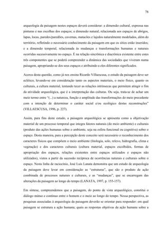 78
arqueologia da paisagem nestes espaços deverá considerar: a dimensão cultural, expressa nas
pinturas e nas escolhas dos espaços; a dimensão natural, relacionada aos espaços de abrigos,
lapas, locas, paredes/paredões, cavernas, matacões e lajedos naturalmente modelados, além do
território, refletindo o necessário conhecimento da paisagem em que os sítios estão inseridos;
e a dimensão temporal, relacionada às mudanças e transformações humanas e naturais
ocorridas sucessivamente no espaço. É na relação sincrônica e diacrônica existente entre estes
três componentes que se poderá compreender a dinâmica das sociedades que viveram numa
paisagem, apropriando-se dos seus espaços e atribuindo a eles diferentes significados.
Acerca desta questão, como já nos ensina Ricardo Villaescusa, o estudo da paisagem deve ser
eclético, levando-se em consideração tanto os aspectos materiais, o meio físico, quanto os
culturais, a cultura material, tentando tecer as relações intrínsecas que permitem atingir o fim
da atividade arqueológica, que é a interpretação das culturas. Ou seja, trata-se de achar um
meio termo entre “(...) a natureza, função e amplitude das transformações do meio precedente
com a intenção de determinar o caráter social e/ou ecológico destas reconstruções”
(VILLAESCUSA, 1996, p. 227).
Assim, para fins deste estudo, a paisagem arqueológica se apresenta como a objetivação
material de um processo temporal que integra fatores naturais (do meio ambiente) e culturais
(produto das ações humanas sobre o ambiente, seja na esfera funcional ou cognitiva) sobre o
espaço. Desta maneira, para a percepção deste conceito será necessário o reconhecimento dos
caracteres físicos que compõem o meio ambiente (litologia, solo, relevo, hidrografia, clima e
vegetação) e dos caracteres culturais (cultura material, espaços escolhidos, formas de
apropriação dos espaços, relações existentes entre espaços utilizados e espaços não
utilizados), vistos a partir da sucessão recíproca de ocorrências naturais e culturais sobre o
espaço. Nesta linha de raciocínio, José Luis Lanata demonstra que um estudo de arqueologia
da paisagem deve levar em consideração as “estruturas”, que são o produto de ação
combinada de processos naturais e culturais, e as “mudanças”, que se encarregam das
alterações da paisagem ao longo do tempo (LANATA, 1997, p. 155-157).
Em síntese, compreendemos que a paisagem, do ponto de vista arqueológico, constitui o
diálogo mútuo e contínuo entre o homem e o meio ao longo do tempo. Nessa perspectiva, as
pesquisas associadas à arqueologia da paisagem deverão se orientar para responder: em qual
paisagem se estrutura a ação humana; quais as respostas objetivas da ação humana sobre a
 