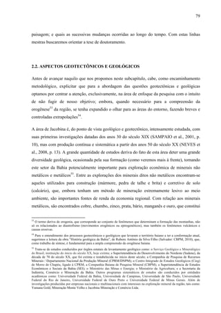 79
paisagem; e quais as sucessivas mudanças ocorridas ao longo do tempo. Com estas linhas
mestras buscaremos orientar a tese de doutoramento.
2.2. ASPECTOS GEOTECTÔNICOS E GEOLÓGICOS
Antes de avançar naquilo que nos propomos neste subcapítulo, cabe, como encaminhamento
metodológico, explicitar que para a abordagem das questões geotectônicas e geológicas
optamos por centrar a atenção, exclusivamente, na área de enfoque da pesquisa com o intuito
de não fugir de nosso objetivo; embora, quando necessário para a compreensão da
orogênese53
da região, se tenha expandido o olhar para as áreas do entorno, fazendo breves e
controladas extrapolações54
.
A área de Jacobina é, do ponto de vista geológico e geotectônico, intensamente estudada, com
suas primeiras investigações datadas dos anos 30 do século XIX (SAMPAIO et al., 2001, p.
10), mas com produção contínua e sistemática a partir dos anos 50 do século XX (NEVES et
al., 2008, p. 13). A grande quantidade de estudos deriva do fato de esta área deter uma grande
diversidade geológica, ocasionada pela sua formação (como veremos mais à frente), tornando
este setor da Bahia potencialmente importante para exploração econômica de minerais não
metálicos e metálicos55
. Entre as explorações dos minerais ditos não metálicos encontram-se
aqueles utilizados para construção (mármore, pedra de talhe e brita) e corretivo de solo
(calcário), que, embora tenham um método de mineração extremamente lesivo ao meio
ambiente, são importantes fontes de renda da economia regional. Com relação aos minerais
metálicos, são encontrados cobre, chumbo, zinco, prata, bário, manganês e ouro, que constitui
53
O termo deriva de orogenia, que corresponde ao conjunto de fenômenos que determinam a formação das montanhas, não
só os relacionados ao diastrofismo (movimentos orogênicos ou epirogenéticos), mas também os fenômenos vulcânicos e
causas erosivas.
54
Para o entendimento dos processos geotectônicos e geológicos que levaram o território baiano a ter a conformação atual,
sugerimos a leitura da obra “História geológica da Bahia”, de Rubens Antônio da Silva Filho (Salvador: CBPM, 2010), que,
como trabalho de síntese, é fundamental para a ampla compreensão da orogênese baiana.
55
Trata-se de estudos conduzidos por órgãos estatais de levantamento geológico como: o Serviço Geológico e Mineralógico
do Brasil, instituição do início do século XX, hoje extinta; a Superintendência do Desenvolvimento do Nordeste (Sudene), da
década de 70 do século XX, que foi extinta e restabelecida no início deste século; a Companhia de Pesquisa de Recursos
Minerais / Departamento Nacional da Produção Mineral (CPRM/DNPM); o Centro Integrado de Estudos Geológicos (Cieg)
de Morro do Chapéu, ligado à CPRM; a Companhia Baiana de Pesquisa Mineral (CBPM); a Superintendência de Estudos
Econômicos e Sociais da Bahia (SEI); o Ministério das Minas e Energia; o Ministério da Agricultura; e a Secretaria da
Indústria, Comércio e Mineração da Bahia. Outros programas sistemáticos de estudos são conduzidos por entidades
acadêmicas como: Universidade Federal da Bahia, Universidade de Campinas, Universidade de São Paulo, Universidade
Federal do Rio de Janeiro, Universidade Federal de Ouro Preto e Universidade Federal de Minas Gerais. Além de
investigações produzidas por empresas nacionais e multinacionais com interesses na exploração mineral da região, tais como:
Yamana Gold, Mineração Monte Velho e Jacobina Mineração e Comércio Ltda.
 